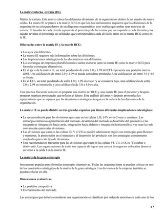 La matriz interna−externa (IE).

Matriz de cartera. Esta matriz coloca las diferentes divisiones de la organización dentro de un cuadro de nueve
celdas. La matriz IE se parece a la matriz BCG en que los dos instrumentos requieren que las divisiones de la
organización se coloquen dentro de un diagrama esquemático: esto explica que ambas sean matrices de
cartera. El tamaño de cada círculo representa el porcentaje de las ventas que corresponde a cada división y las
tajadas revelan el porcentaje de utilidades que corresponden a cada división, tanto en la matriz BCG como en
la IE.

Diferencias entre la matriz IE y la matriz BCG:

• Los ejes son diferentes.
• La matriz IE requiere más información sobre las divisiones.
• Las implicaciones estratégicas de las dos matrices son diferentes.
• Los estrategas de empresas pluridivisionales suelen elaborar tanto la matriz IE como la matriz BCG para
  formular estrategias alternativas.
• En el eje x de la matriz IE, un total ponderado de entre 1.0 y 1.99 del EFI representa una posición interna
  débil. Una calificación de entre 2.0 y 2.99 se puede considerar promedio. Una calificación de entre 3.0 y 4.0
  es fuerte.
• En el EFE, un total ponderado de entre 1.0 y 1.99 en el eje "y se considera bajo, una calificación de entre
  2.0 y 2.99 en intermedia y una calificación de 3.0 a 4.0 es alta.

Una práctica frecuente consiste en preparar una matriz del BCG y una matriz IE para el presente y después
preparar matrices proyectadas que reflejen el futuro. Este análisis del antes y después pronostica las
repercusiones que se esperan que las decisiones estratégicas tengan en la cartera de las divisiones de la
organización.

La matriz IE se puede dividir en tres grandes espacios que tienen diferentes implicaciones estratégicas:

• La recomendación para las divisiones que caen en las celdas I, II, ó IV sería Crecer y construir. Las
  estrategias intensivas (penetración del mercado, desarrollo del mercado o desarrollo del producto) o las
  integrativas (integración hacia atrás, integración hacia delante o integración horizontal) tal vez sean las más
  convenientes para estas divisiones.
• Las divisiones que caen en las celdas III, V ó VII se pueden administrar mejor con estrategias para Retener
  y mantener, la penetración en el mercado y el desarrollo del producto son dos estrategias comúnmente
  empleadas para este tipo de divisiones.
• Una recomendación frecuente para las divisiones que caen en las celdas VI, VII, o IX es "Cosechar o
  desinvertir. Las organizaciones de éxito son capaces de lograr una cartera de negocios colocados dentro o
  en torno a la celda I en la matriz IE.

La matriz de la gran estrategia

Instrumento popular para formular estrategias alternativas. Todas las organizaciones se pueden colocar en uno
de los cuadrantes estratégicos de la matriz de la gran estrategia. Las divisiones de la empresa también se
pueden colocar en ella.

Dimensiones evaluativas:

• La posición competitiva
• El crecimiento del mercado

Las estrategias que debería considerar una organización se clasifican por orden de atractivo en cada uno de los


                                                                                                              47
 