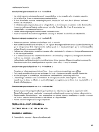 cuadrantes de la matriz.

Las empresas que se encuentran en el cuadrante I:

• Las estrategias convenientes serían seguir concentrándose en los mercados y los productos presentes.
• No se debe alejar de sus ventajas competitivas establecidas.
• Si tiene demasiados recursos, las estrategias para la integración hacia atrás, hacia delante u horizontal
  podrían ser convenientes.
• Si está demasiado comprometida con un solo producto, la diversificación concéntrica podría disminuir los
  riesgos asociados a una línea de productos muy estrecha. Se pueden dar el lujo de aprovechar las
  oportunidades externas en muchas áreas.
• Pueden correr riesgos agresivamente cuando resulte necesario.
• Sulen ser líderes en el desarrollo de productos verdes y en defender la conservación del ambiente.

Las empresas que se encuentran en el cuadrante II:

• Tienen que evaluar a fondo su actual enfoque hacia el mercado.
• Aun cuando su industria está creciendo, no son capaces de competir en forma eficaz y deben determinar por
  qué el enfoque actual de la empresa resulta ineficaz y cuál es el mejor camino para que la compañía cambie,
  a efecto de mejorar su competitividad.
• Están en una industria cuyo mercado registra un veloz crecimiento. La primera opción que deben considerar
  es una estrategia intensiva.
• Si la empresa carece de una competencia distintiva o de una ventaja competitiva, la integración horizontal
  suele ser una alternativa aconsejable.
• La liquidación o el despojo se deben considerar como última instancia. El despojo puede proporcionar los
  fondos que se necesitan para adquirir otros negocios o para volver a comprar acciones.

Las empresas que se encuentran en el cuadrante III:

• Compiten en industrias con crecimiento lento y tienen posiciones competitivas muy débiles.
• Deben aplicar cambios drásticos sin tardanza a efecto de evitar su mayor caída y posible liquidación.
• Se debe perseguir, en primer lugar, una reducción considerable de los costos y del activo.
• Una estrategia alternativa sería sacar recursos de los negocios actuales para dirigirlos a otras áreas.
• Cuando todo lo demás ha fallado, la opción última para los negocios que se ubican en el cuadrante III es el
  despojo o la liquidación.

Las empresas que se encuentran en el cuadrante IV:

• Tienen una posición competitiva fuerte, pero están en una industria que registra un crecimiento lento.
• Tienen la fuerza suficiente para iniciar ´rpgramas diversificados en áreas con crecimiento más promisorio.
• Tienen grandes flujos de dinero y poca necesidad de crecimiento interno y, muchas veces, pueden perseguir
  con éxito la diversificación concéntrica, horizontal o de conglomerados.
• Pueden constituir empresas de riesgo compartido.

MATRIZ DE LA GRAN ESTRATEGIA

CRECIMIENTO RAPIDO DEL MERCADO

Cuadrante II Cuadrante I

1. Desarrollo del mercado 1. Desarrollo del mercado



                                                                                                           48
 