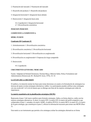 2. Penetración del mercado 2. Penetración del mercado

3. Desarrollo del producto 3. Desarrollo del producto

4. Integración horizontal 4. Integración hacia delante

5. Desinversión 5. Integración hacia atrás

      • 6. Liquidación 6. Integración horizontal
      • 7. Diversificación concéntrica

POSICION POSICION

COMPETITIVA COMPETITIVA

DÉBIL FUERTE

Cuadrante III Cuadrante IV

1. Atrincheramiento 1. Diversificación concéntrica

2. Diversificación concéntrica 2. Diversificación horizontal

3. Diversificación horizontal 3. Diversificación en conglomerado

4. Diversificación en conglomerado 4. Empresas de riesgo compartido

5. Desinversión

      • 6. Liquidación

CRECIMIENTO LENTO DEL MERCADO

Fuente: Adaptado de Roland Christensen, Norman Berg y Malcom Salter, Policy Formulation and
Administration (Homewood, III.: Richard D. Irwin, 1976), 16−18

LA ETAPA DE LA DECISION

El análisis y la intuición sientan las bases para tomar decisiones en cuanto a la formulación de estrategias.Las
técnicas de ajuste revelan estrategias alternativas viables. Los participantes pueden calificar estas estrategias
con una escala del 1 al 4, de tal manera que se obtenga una línea de las mejores estrategias por orden de
importancia.

La matriz cuantitativa de la planificación estratégica (MCPE)

Representa el paso 3 del marco analítico para formular estrategias. Indica, en forma objetiva, cuáles son las
mejores estrategias alternativas. Es decir, la matriz EFE, la matriz EFI, la matriz del perfil competitivo que
comprenden el paso 1, sumadas a la matriz AODF, el análisis PEYEA, la matriz BCG, la matriz IE y la matriz
de la gran estrategia, que constituyen el paso 2, ofrecen la información necesaria para armar una MCPE (Paso
3).

Esta matriz es un instrumento que permite a los estrategas evaluar las estrategias alternativas en forma


                                                                                                               49
 