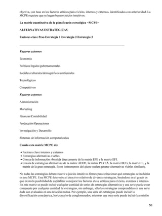 objetiva, con base en los factores críticos para el éxito, internos y externos, identificados con anterioridad. La
MCPE requiere que se hagan buenos juicios intuitivos.

La matriz cuantitativa de la planificacón estratégica −MCPE−

ALTERNATIVAS ESTRATEGICAS

Factores clave Peso Estrategia 1 Estrategia 2 Estrategia 3

______________________________________________________________________

Factores externos

Economía

Políticos/legales/gubernamentales

Sociales/culturales/demográficos/ambientales

Tecnológicos

Competitivos

Factores externos

Administración

Marketing

Finanzas/Contabilidad

Producción/Operaciones

Investigación y Desarrollo

Sistemas de información computarizados

Consta esta matriz MCPE de:

• Factores clave internos y externos
• Estrategias alternativas viables
• Consta de información obtenida directamente de la matriz EFE y la matriz EFI.
• Consta de estrategias alternativas de la matriz AODF, la matriz PEYEA, la matriz BCG, la matriz IE, y la
  matriz de la gran estrategia. Estos isntrumentos del ajuste suelen generar alternativas viables similares.

No todas las estrategias deben recurrir a juicios intuitivos firmes para seleccionar qué estrategias se incluirán
en una MCPE. Una MCPE determina el atractivo relativo de diversas estrategias, basándose en el grado en
que exista la posibilidad de capitalizar o mejorar los factores clave críticos para el éxito, externos e internos.
En esta matriz se puede incluir cualquier cantidad de series de estrategias alternativas y una serie puede estar
compuesta por cualquier cantidad de estrategias, sin embargo, sólo las estrategias comprendidas en una serie
dada son evaluadas en una relación mutua. Por ejemplo, una serie de estrategias puede incluir la
diversificación concéntrica, horizontal o de conglomerados, mientras que otra serie puede incluir la emisión


                                                                                                                 50
 