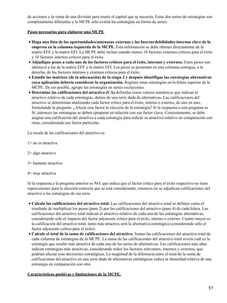de acciones y la venta de una división para reunir el capital que se neceeita. Estas dos series de estrategias son
completamente diferentes y la MCPE sólo evalúa las estrategias en forma de series.

Pasos necesarios para elaborar una MCPE

• Haga una lista de las oportunidades/amenazas externas y las fuerzas/debilidades internas clave de la
  empresa en la columna izquierda de la MCPE. Esta información se debe obtener directamente de la
  matriz EFE y la matriz EFI. La MCPE debe incluir cuando menos 10 factores externos críticos para el éxito
  y 10 factores internos críticos para el éxito.
• Adjudique pesos a cada uno de los factores críticos para el éxito, internos y externos. Estos pesos son
  idénticos a los de la matriz EFE y la matriz EFI. Los pesos se presentan en una columna contigua, a la
  derecha, de los factores internos y externos críticos para el éxito.
• Estudie las matrices (de la adecuación) de la etapa 2 y después identifique las estrategias alternativas
  cuya aplicación debería considerar la organización. Registre estas estrategias en la hilera superior de la
  MCPE. De ser posible, agrupe las estrategias en series excluyentes.
• Determine las calificaciones del atractivo (CA) definidas como valores numéricos que indican el
  atractivo relativo de cada estrategias, dentro de una serie dada de alternativas. Las calificaciones del
  atractivo se determinan analizando cada factor crítico para el éxito, interno o externo, de uno en uno,
  formulando la pregunta: ¿Afecta este factor la elección de la estrategia? Si la respuesta a esta pregunta es
  Sí, entonces las estrategias se deben cpmparar en relación con ese factor clave. Concretamente, se debe
  asignar una calificación del atractivo a cada estrategia para indicar su atractivo relativo en comparación con
  otras, considerando ese factor particular.

La escala de las calificaciones del atractivo es

1= no es atractiva

2= algo atractivo

3= bastante atractiva

4= muy atractiva

Si la respuesta a la pregunta anterior es NO, que indica que el factor crítico para el éxito respectivo no tiene
repercusiones para la elección concreta que se está considerando, entonces no se adjudican calificaciones del
atractivo a las estrategias de esa serie.

• Calcule las calificaciones del atractivo total. Las calificaciones del atractivo total se definen como el
  resultado de multiplicar los pesos (paso 2) por las calificaciones del atractivo (paso 4) de cada hilera. Las
  calificaciones del atractivo total indican el atractivo relativo de cada una de las estrategias alternativas,
  considerando sólo el impacto del factor adyacente crítico para el éxito, interno o externo. Cuanto mayor es
  la calificación del atractivo total, tanto más atractiva será la alternativa estratégica (considerando sólo el
  factor adyacente ceítico para el éxito).
• Calcule el total de la suma de calificaciones del atractivo. Sumar las calificaciones del atractivo total de
  cada columna de estrategias de la MCPE. La suma de las calificaciones del atractivo total revela cuál es la
  estrategia que resulte más atractiva de cada una de las series de alternativas. Las calificaciones más altas
  indican estrategias más atractivas, considerando todos los factores relevantes, internos y externos, que
  podrían afectar esas decisiones estratégicas. La magnitud de la diferencia entre el total de la suma de
  calificaciones del atractivo en una serie dada de alternativas estratégicas indica la idoneidad relativa de una
  estrategia en comparación con otra.

Características positivas y limitaciones de la MCPE.


                                                                                                               51
 