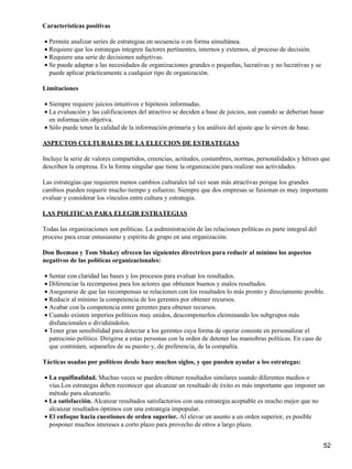 Características positivas

• Permite analizar series de estrategias en secuencia o en forma simultánea.
• Requiere que los estrategas integren factores pertinentes, internos y externos, al proceso de decisión.
• Requiere una serie de decisiones subjetivas.
• Se puede adaptar a las necesidades de organizaciones grandes o pequeñas, lucrativas y no lucrativas y se
  puede aplicar prácticamente a cualquier tipo de organización.

Limitaciones

• Siempre requiere juicios intuitivos e hipótesis informadas.
• La evaluación y las calificaciones del atractivo se deciden a base de juicios, aun cuando se deberían basar
  en información objetiva.
• Sólo puede tener la calidad de la información primaria y los análisis del ajuste que le sirven de base.

ASPECTOS CULTURALES DE LA ELECCION DE ESTRATEGIAS

Incluye la serie de valores compartidos, creencias, actitudes, costumbres, normas, personalidades y héroes que
describen la empresa. Es la forma singular que tiene la organización para realizar sus actividades.

Las estrategias que requieren menos cambios culturales tal vez sean más atractivas porque los grandes
cambios pueden requerir mucho tiempo y esfuerzo. Siempre que dos empresas se fusionan es muy importante
evaluar y considerar los vínculos entre cultura y estrategia.

LAS POLITICAS PARA ELEGIR ESTRATEGIAS

Todas las organizaciones son políticas. La asdministración de las relaciones políticas es parte integral del
proceso para crear entusiasmo y espíritu de grupo en una organización.

Don Beeman y Tom Shakey ofrecen las siguientes directrices para reducir al mínimo los aspectos
negativos de las políticas organizacionales:

• Sentar con claridad las bases y los procesos para evaluar los resultados.
• Diferenciar la recompensa para los actores que obtienen buenos y malos resultados.
• Asegurarse de que las recompensas se relacionen con los resultados lo más pronto y directamente posible.
• Reducir al mínimo la competencia de los gerentes por obtener recursos.
• Acabar con la competencia entre gerentes para obtener recursos.
• Cuando existen imperios políticos muy unidos, descomponerlos eleiminando los subgrupos más
  disfuncionales o dividiéndolos.
• Tener gran sensibilidad para detectar a los gerentes cuya forma de operar consiste en personalizar el
  patrocinio político. Dirigirse a estas personas con la orden de detener las maniobras políticas. En caso de
  que continúen, separarlos de su puesto y, de preferencia, de la compañía.

Tácticas usadas por políticos desde hace muchos siglos, y que pueden ayudar a los estrategas:

• La equifinalidad. Muchas veces se pueden obtener resultados similares usando diferentes medios o
  vías.Los estrategas deben reconocer que alcanzar un resultado de éxito es más importante que imponer un
  método para alcanzarlo.
• La satisfacción. Alcanzar resultados satisfactorios con una estrategia aceptable es mucho mejor que no
  alcanzar resultados óptimos con una estrategia impopular.
• El enfoque hacia cuestiones de orden superior. Al elevar un asunto a un orden superior, es posible
  posponer muchos intereses a corto plazo para provecho de otros a largo plazo.


                                                                                                               52
 