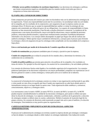 • Brindar acceso político tratándose de cuestiones importantes. Las decisiones de estrategias y políticas
  que tienen consecuencias negativas considerables para los mandos medios motivarán que éstos se
  comporten en forma intervencionista.

EL PAPEL DEL CONSEJO DE DIRECTORES

Están compuestos por personas del exterior que están involucrándose más con la administración estratégica de
la organización. Tienen una responsabilidad social ante los accionistas y la sociedad por todas las actividades
de la compañía, por los resultados de la corporación y por asegurarse de que la empresa cuenta con una
estrategia eficaz. El director que no acepta la responsabilidad por auditar o evaluar la estrategia de una
empresa está cometiendo una infracción grave de sus obligaciones. Los seguros de responsabilidad civil para
directores se han encarecido muchísimo y han llevado a muchos directores a renunciar. La tendencia de las
corporaciones a una menor diversifciación, mayor actividad de absorciones, mayor cantidad de presiones
jurídicas, estructuras pluridivisionales y operaciones multinacionales aumentan el problema demantener
informados a los directores. Los consejos deben desempeñar un papel que llegue más allá de realizar una
auditoría estratégica. Deben aportar mayor cantidad de información y consejos para el proceso para formular
la estrategia a efecto de asegurarse de que los estrategas están cumpliendo con las necesidades de la empresa a
largo plazo.

Esto se está haciendo por medio de la formación de 3 comités específicos del consejo:

Comités de nominación que proponen candidatos para el consejo y ejecutivos para la empresa;

Comités de compensación que evalúan la actuación de los mandos altos y determinan los términos y las
condiciones de su contratación;

Comités de política pública que prestan gran atención a las políticas de la compañía y los resultados en
temas de interés. Por ejemplo la ética del negocio, los asuntos de los consumidores y las actividades políticas.

Los consejos de directores fuertes están ligados a los resultados superiores de la organización. Los consejos
poderosos participan en las decisiones corporativas con mayor profundidad, comparten sus experiencias con el
director general en cuanto a ciertas estrategias y toman parte activa en el análisis de la industria.

CONCLUSION:

La esencia de la formulación de la estrategia consiste en evaluar si una organización está haciendo lo que debe
y cómo puede ser más eficaz en aquello que hace.Cuando una organización no sabe hacia dónde quiere ir,
noemalmente termina en un lugar donde no quiere estar. Toda organización debe establecer y comunicar,
conscientemente, objetivos y estrategias claros.

Los instrumentos como la matriz AODF, la matriz PEYEA, la matriz del BCG, la matriz IE y la MCPE
pueden mejorar considerablemente la calidad de las decisiones estratégicas, pero jamás se deben usar para
dictar la elección de estrategias. Los aspectos conductuales, culturales y políticos de la generación y selección
de estrategias siempre se debent omar en cuenta y administrar. Debido al aumento de la presión legal de los
grupos externos, los consejos de directores están asumiendo un papel más activo para el análiisis y la elección
de estrategias. Esta tendencia es muy positiva para las organizaciones.

CAPITULO SEPTIMO: IMPLEMENTACION DE ESTRATEGIAS: ASPECTOS
ADMINISTRATIVOS.

El proceso de la administración estratégica no termina cuando la empresa decide qué estrategia o estrategias
se han de adoptar. La estrategia ideada se debe traducir en estrategia implantada. Esta traducción resulta


                                                                                                              53
 