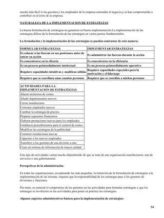 mucho más fácil si los gerentes y los empleados de la empresa entienden el negocio,y se han comprometido a
contribuir en el éxito de la empresa.

NATURALEZA DE LA IMPLEMENTACION DE ESTRATEGIAS

La buena formulación de estrategias no garantiza su buena implementación.La implementación de las
estrategias difiere de la formulación de las estrategias en varios puntos fundamentales.

La formulación y la implementación de las estrategias se pueden contrastar de esta manera:

FORMULAR ESTRATEGIAS                                    IMPLEMENTAR ESTRATEGIAS
Es colocar a las fuerzas en sus posiciones antes de
                                                        Es administrar las fuerzas durante la acción
entrar en acción
Es concentrarse en la eficacia                       Es concentrarse en la eficiencia
Es un proceso primordialmente intelectual            Es un proceso primordialmente operativo
                                                     Requiere capacidades especiales para la
Requiere capacidades intuitivas y analíticas sólidas
                                                     motivación y el liderazgo
Requiere que se coordinea unas cuantas personas Requiere que se coordine a michas personas

ACTIVIDADES PARA LA
IMPLEMENTACION DE ESTRATEGIAS
Alterar territorios de ventas
Añadir departamentos nuevos
Cerrar instalaciones
Contratar empleados nuevos
Cambiar la estrategia de precios
Preparar supuestos financieros
Elaborar prestaciones nuevas para los empleados
Establecer procedimientos para el control de costos
Modificar las estrategias de la publicidad
Construir instalaciones nuevas
Capacitar a los nuevos empleados
Transferir a los gerentes de una división a otra
Crear un sistema de información de mayor calidad

Este tipo de actividades varían mucho dependiendo de que se trate de una organización manifacturera, una de
servicios o una gubernametal.

Persepctivas de la administración.

En todas las organizaciones, exceptuando las más pequeñas, la transición de la formulación de estrategias a la
implementación de las mismas, requiere que la responsabilidad de los estrategas pase a los gerentes de
divisiones y funciones.

Por tanto, es esencial el compromiso de los gerentes en las actividades para formular estrategias y que los
estrategas se involucren en las actividades para poner en práctica las estrategias.

Algunos aspectos administrativos básicos para la implementación de estrategias:

                                                                                                              54
 