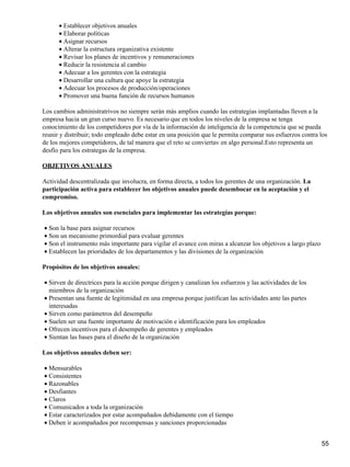 • Establecer objetivos anuales
      • Elaborar políticas
      • Asignar recursos
      • Alterar la estructura organizativa existente
      • Revisar los planes de incentivos y remuneraciones
      • Reducir la resistencia al cambio
      • Adecuar a los gerentes con la estrategia
      • Desarrollar una cultura que apoye la estrategia
      • Adecuar los procesos de producción/operaciones
      • Promover una buena función de recursos humanos

Los cambios administratrivos no siempre serán más amplios cuando las estrategias implantadas lleven a la
empresa hacia un gran curso nuevo. Es necesario que en todos los niveles de la empresa se tenga
conocimiento de los competidores por vía de la información de inteligencia de la competencia que se pueda
reunir y distribuir; todo empleado debe estar en una posición que le permita comparar sus esfuerzos contra los
de los mejores competidores, de tal manera que el reto se conviertav en algo personal.Esto representa un
desfío para los estrategas de la empresa.

OBJETIVOS ANUALES

Actividad descentralizada que involucra, en forma directa, a todos los gerentes de una organización. La
participación activa para establecer los objetivos anuales puede desembocar en la aceptación y el
compromiso.

Los objetivos anuales son esenciales para implementar las estrategias porque:

• Son la base para asignar recursos
• Son un mecanismo primordial para evaluar gerentes
• Son el instrumento más importante para vigilar el avance con miras a alcanzar los objetivos a largo plazo
• Establecen las prioridades de los departamentos y las divisiones de la organización

Propósitos de los objetivos anuales:

• Sirven de directrices para la acción porque dirigen y canalizan los esfuerzos y las actividades de los
  miembros de la organización
• Presentan una fuente de legitimidad en una empresa porque justifican las actividades ante las partes
  interesadas
• Sirven como parámetros del desempeño
• Suelen ser una fuente importante de motivación e identificación para los empleados
• Ofrecen incentivos para el desempeño de gerentes y empleados
• Sientan las bases para el diseño de la organización

Los objetivos anuales deben ser:

• Mensurables
• Consistentes
• Razonables
• Desfiantes
• Claros
• Comunicados a toda la organización
• Estar caracterizados por estar acompañados debidamente con el tiempo
• Deben ir acompañados por recompensas y sanciones proporcionadas


                                                                                                              55
 