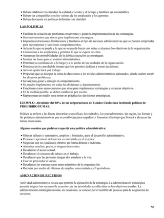 • Deben establecer la cantidad, la calidad, el costo y el tiempo y también ser constatables
• Deben ser compatibles con los valores de los empleados y los gerentes
• Deben descansar en políticas definidas con claridad

LAS POLITICAS

• Facilitan la solución de problemas recurrentes y guían la implementación de las estrategias.
• Son instrumentos que sirven para implementar estrategias.
• Imponen restricciones, limitaciones y fronteras al tipo de acciones administrativas que se pueden emprender
  para recompensar y sancionar comportamientos.
• Aclaran lo que se puede y lo que no se puede hacer con miras a alcanzar los objetivoa de la organización.
• Comunican a los empleados y gerentes lo que se espera de ellos.
• Aumentan las probabilidades de la debida ejecución de estrategias.
• Sientan las bases para el control administrativo.
• Permiten la coordinación a lo largo y a lo ancho de las unidades de la organización.
• Disminuyen la cantidad de tiempo que los gerentes dedican a tomar decisiones.
• Aclaran quién hará qué trabajo.
• Propician que se delegue la toma de decisiones a los niveles administrativos adecuados, donde suelen surgir
  los diversos problemas.
• Sirven para guiar y diruigir el comportamiento.
• Se pueden implementar en todas las divisiones y departamentos.
• Funcionan como unmecanismo que sirve para implementar estrategias y alcanzar objetivos.
• En la medida posible, se deben establecer por escrito.
• Representan un medio para poner en práctica las decisiones estratégicas.

EJEMPLO: Alrededor del 80% de las corporaciones de Estados Unidos han instituido polítcas de
PROHIBIDO FUMAR.

Política se refiere a las líneas directrices específicas, los métodos, los procedimientos, las reglas, las formas y
las prácticas administrativas que se establecen para respaldar y fomentar el trabajo que llevará a alcanzar las
metas enunciadas.

Algunos asuntos que podrían requerir una política administrativa:

• Ofrecer talleres y seminarios, amplios o limitados, para el desarrollo administrativo.
• Promover apersonal del interior o contratarlo en el exterior.
• Negociar con los sindicatos obreros en forma directa o indirecta.
• Autorizar muchas, pocas, o ninguna hora extra.
• Desalentar el acoso sexual.
• Desalentar el consumo de tabaco en el trabajo.
• Desalentar que las personas tengan dos empleos a la vez.
• Usar un proveedor o varios.
• Desalentar las transacciones entre miembros de la organización.
• Reclutar por medio de oficinas de empleo, universidades y/0 periódicos.

ASIGNACION DE RECURSOS

Actividad administrativa básica que permite la ejecución de la estrategia. La administración estratégica
permite asignar los recursos de acuerdo con las prioridades establecidas en los objetivos anuales. La
administración estratégica misma, en ocasiones, se conoce por el nombre de proceso para la asignación de
recursos.



                                                                                                                 56
 