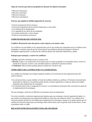 Tipos de recursos que tienen el propósito de alcanzar los objetivos deseados:

• Recursos financieros.
• Recursos materiales.
• Recursos humanos.
• Recursos tecnológicos.

Factores que impiden la debida asignación de recursos:

• Excesiva protección de los recursos.
• Exceso de importancia de los criterios financieros a corto plazo.
• Las políticas de la organización.
• La vaguedad de las metas de las estrategias.
• La escasa inclinación a correr riesgos.
• Falta de conocimientos necesarios.

COMO MANEJAR LOS CONFLICTOS.

Conflicto: Desacuerdo entre dos partes o más respecto a un asunto o más.

Los conflictos son inevitables en las organizaciones, por lo que resulta muy importante que los conflictos sean
manejados y resueltos antes de que las consecuencias que producen alteraciones lleguen a afectar el
desempeño organizacional. La ausencia de conflictos puede estar indicando indiferencia y apatía.

Enfoques para manejar y resolver los conflictos:

• Evitar. Ignorarlo confiando en que se resuleve solo.
• Desviar. Llegar a un compromiso de tal manera que no exista un ganador ni un perdedor claros, recurrir al
  mando de la mayoría, recurrir a una autoridad superior o rediseñar los puestos actuales.
• Confrontar. Que las partes puedan apreciar el punto de vista de la otra.

COMO ADECUAR LA ESTRUCTURA Y LA ESTRATEGIA.

Los cambios de estrategia casi siempre requieren cambios en la estructura de una organización por dos
motivos básicos:

• La estructura dicta, en gran medida, la forma de establecer objetivos y políticas. El formato estructural para
  desarrollar los objetivos y las políticas puede afectar en forma significativa a todas las demás actividades
  requeridas para implementar las estrategias.
• La estructura dicta cómo se asignarán los recursos. La reorientación estructural suele convertirse en parte de
  la implementación de estrategias.

Sin una estrategia o razón de ser (Misión), la estructura carece de importancia.

No existe un diseño o estructura organizacional óptimos para una estrategia o tipo de organización dados. Lo
que resulta conveniente para una organización podría no serlo para otra empresa similar. Los cambios de la
estructura pueden facilitar las actividades para implementar las estrategias, aunque no se puede esperar que los
cambios de estructura logren que una estrategia mala resulte buena, que un gerente malo resulte bueno, ni que
un producto malo se venda.

RELACION ESTRATEGIA/ESTRUCTURA, DE CHANDLER



                                                                                                             57
 