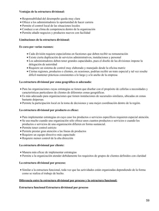 Ventajas de la estructura divisional:

• Responsabilidad del desempeño queda muy clara
• Ofrece a los administradores la oportunidad de hacer carrera
• Permite el control local de las situaciones locales
• Conduce a un clima de competencia dentro de la organización
• Permite añadir negocios y productos nuevos con facilidad

Limitaciones de la estructura divisional:

Es cara por varias razones:

      • Cada división requiere especialistas en fucniones que deben recibir su remuneración
      • Existe cierta duplicación de servicios administrativos, instalaciones y personal
      • Los administradores deben tener grandes capacidades, pues el diseño de las divisiones impone la
        delegación de autoridad
      • Requiere un sistema de control muy elaborado y manejado desde la oficina matriz
      • Ciertas regiones, productos o clientes, en ocasiones, podrían recibir un trato especial y tal vez resulte
        difícil mantener prácticas consistentes a lo largo y a lo ancho de la empresa

La estructura divisional por zona geográfica es adecuada:

• Para las organizaciones cuyas estrategias se tienen que diseñar con el propósito de ceñirlas a necesidades y
  características particulares de clientes de diferentes zonas geográficas.
• Es más adecuado para organizaciones que tienen instalaciones de sucursales similares, ubicadas en zonas
  bastante dsipersas.
• Permite la participación local en la toma de decisiones y una mejor coordinación dentro de la región.

La estructura divisional por producto es eficaz:

• Para implementar estrategias en cuyo caso los productos o servicios específicos requieren especial atención.
• Se usa mucho cuando una organización sólo ofrece unos cuantos productos o servicios o cuando los
  productos o servicios de una organización difieren en forma sustancial.
• Permite tener control estricto
• Permite prestar gran atención a las líneas de productos
• Requiere un equipo directivo más capacitado
• Requiere menor control de la alta dirección

La estructura divisional por cliente:

• Manera más eficaz de implementar estrategias
• Permite a la organización atender debidamente los requisitos de grupos de clientes definidos con claridad

La estructura divisional por proceso:

• Similar a la estructura funcional, toda vez que las actividades están organizadas dependiendo de la forma
  como se realiza el trabajo de hecho.

Diferencia entre la estructura divisional por proceso y la estructura funcional:

Estructura funcional Estructura divisional por proceso



                                                                                                               59
 