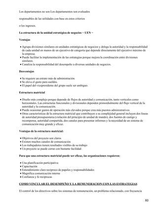 Los departamentos no son Los departamentos son evaluados

responsables de las utilidades con base en estos criterios

o los ingresos.

La estructura de la unidad estratégica de negocios − UEN −

Ventajas

• Agrupa divisiones similares en unidades estratégicas de negocios y delega la autoridad y la responsabilidad
  de cada unidad en manos de un ejecutivo de categoría que depende directamente del ejecutivo máximo de
  la empresa.
• Puede facilitar la implementación de las estrategias porque mejora la coordinación entre divisiones
  similares.
• Canaliza la responsabilidad del desempeño a diversas unidades de negocios.

Desventajas

• Se requiere un estrato más de administración.
• Se eleva el gasto para sueldos.
• El papel del vicepresidente del grupo suele ser ambiguo.

Estructura matricial

• Diseño más complejo porque depende de flujos de autoridad y comunicación, tanto verticales como
  horizontales. Las estructuras funcionales y divisionales dependen primordialmente del flujo vertical de la
  autoridad y la comunicación.
• Puede ocasionar gastos de operación más elevados porque crea más puestos administrativos.
• Otras características de la estructura matricial que contribuyen a su complejidad general incluyen dos líneas
  de autoridad presupuestaria (violación del principio de unidad de mando), dos fuentes de castigo y
  recompensa, autoridad compartida, dos canales para presentar informes y la necesidad de un sistema de
  comunicación muy grande y eficaz.

Ventajas de la estructura matricial:

• Objetivos del proyecto son claros
• Existen muchos canales de comunicación
• Los trabajadores tienen resultados visibles de su trabajo
• Un proyecto se puede cerrar con bastante facilidad

Para que una estructura matricial puede ser eficaz, las organizaciones requieren:

• Una planificación participativa
• Capacitación
• Entendimiento claro recíproco de papeles y responsabilidades
• Magnífica comunicación interna
• Confianza y fe recíprocas

COMO VINCULAR EL DESEMPEÑO Y LA REMUNERACION CON LAS ESTRATEGIAS

El control de los directivos sobre los sistemas de remuneración, un problema relacionado, con frecuencia


                                                                                                            60
 