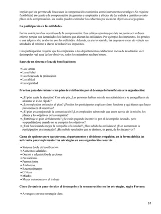 impide que los gerentes de línea usen la compensación económica como instrumento estratégico.Se requiere
flexibilidad en cuanto a la compensación de gerentes y empleados a efectos de dar cabida a cambios a corto
plazo en la compensación, los cuales pueden estimular los esfuerzos por alcanzar objetivos a largo plazo.

La participación en las utilidades.

Forma usada para los incentivos de la compensación. Los críticos apuntan que éste no puede ser un buen
criterio porque son demasiados los factores que afectan las utilidades. Por ejemplo, los impuestos, los precios
o una adquisición, acabarían con las utilidades. Además, en cierto sentido, las empresas tratan de reducir sus
utilidades al mínimo a efecto de reducir los impuestos.

Esta participación requiere que los empleados o los departamentos establezcan metas de resultados; si el
desempeño real pasa de los objetivos, todos los miembros reciben bonos.

Bases de un sistema eficaz de bonificaciones:

• Las ventas
• La utilidad
• La eficacia de la producción
• La calidad
• La seguridad

Pruebas para determinar si un plan de retribución por el desempeño beneficiará a la organización:

• ¿El plan capta la atención? Con este pla ¿Las personas hablan más de sus actividades y se enorgullecen de
  alcanzar el éxito rápido?
• ¿Losempleados entienden el plan? ¿Pueden los participantes explicar cómo funciona y qué tienen que hacer
  para merecer el incentivo?
• ¿El plan está mejorando la comunicación?¿Los empleados saben más que antes acerca de la misión, los
  planes y los objetivos de la compañía?
• ¿Retribuye el plan debidamente? ¿Se están pagando incentivos por el desempeño deseado, pero
  suspendiéndose cuando no se cumplen los objetivos?
• ¿Está funcionando mejor la compañía o la unidad? ¿Han subido las utilidades? ¿Han aumentado la
  participación en elmercado? ¿Ha subido resultados que se deriven, en parte, de los incentivos?

Gama de opciones para que persona, departamentos y divisiones respalden, en la forma debida las
activiades para implementar las estrategias en una organización concreta:

• Sistema doble de bonificación
• Aumentos salariales
• Opción a adquisición de acciones
• Prestaciones
• Promociones
• Alabanzas
• Reconocimentos
• Críticas
• Miedos
• Mayor autonomía en el trabajo

Cinco directrices para vincular el desempeño y la remuneración con las estrategias, según Fortune:

• Arranque con una estrategia clara.


                                                                                                             61
 