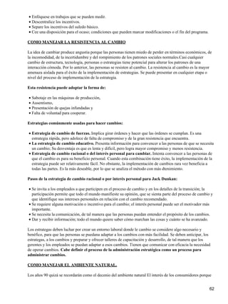 • Enfóquese en trabajos que se pueden medir.
• Descentralice los incentivos.
• Separe los incentivos del suledo básico.
• Cee una disposición para el ocaso; condiciones que pueden marcar modificaciones o el fin del programa.

COMO MANEJAR LA RESISTENCIA AL CAMBIO

La idea de cambiar produce angustia porque las personas tienen miedo de perder en términos económicos, de
la incomodidad, de la incertidumbre y del rompimiento de los patrones sociales normales.Casi cualquier
cambio de estructura, tecnología, personas o estrategias tiene potencial para alterar los patrones de una
interacción cómoda. Por lo anterior, las personas se resisten al cambio. La resistencia al cambio es la mayor
amenaza aislada para el éxito de la implementación de estrategias. Se puede presentar en cualquier etapa o
nivel del proceso de implementación de la estrategia.

Esta resistencia puede adoptar la forma de:

• Sabotaje en las máquinas de producción,
• Ausentismo,
• Presentación de quejas infundadas y
• Falta de voluntad para cooperar.

Estrategias comúnmente usadas para hacer cambios:

• Estrategia de cambio de fuerzas. Implica girar órdenes y hacer que las órdenes se cumplan. Es una
  estrategia rápida, pero adolece de falta de compromiso y de la gran resistencia que encuentra.
• La estrategia de cambio educativo. Presenta información para convencer a las personas de que se necesita
  un cambio; Su desventaja es que es lenta y difícil, pero logra mayor compromiso y menos resistencia.
• Estrategia de cambio racional o del interés personal para cambiar. Intenta convencer a las personas de
  que el cambio es para su beneficio personal. Cuando esta combinación tiene éxito, la implementación de la
  estrategia puede ser relativamente fácil. No obstante, la implementación de cambios rara vez beneficia a
  todas las partes. Es la más deseable, por lo que se analiza el método con más dtenimiento.

Pasos de la estrategia de cambio racional o por interés personal para Jack Dunkan:

• Se invita a los empleados a que participen en el proceso de cambio y en los detalles de la transición; la
  participación permite que todo el mundo manifieste su opinión, que se sienta parte del proceso de cambio y
  que identifique sus intereses personales en relación con el cambio recomendado.
• Se requiere alguna motivación o incentivo para el cambio; el interés personal puede ser el motivador más
  importante.
• Se necesita la comunicación, de tal manera que las personas puedan entender el propósito de los cambios.
• Dar y recibir información; todo el mundo quiere saber cómo marchan las cosas y cuánto se ha avanzado.

Los estrategas deben luchar por crear un entorno laboral donde le cambio se considere algo necesario y
benéfico, para que las personas se puedana adaptar a los cambios con más facilidad. Se deben anticipar, los
estrategas, a los cambios y preparar y ofrecer talleres de capacitación y desarrollo, de tal manera que los
gerentes y los empleados se puedan adaptar a esos cambios. Tienen que comunicar con eficacia la necesidad
de operar cambios. Cabe definir el proceso de la administración estratégica como un proceso para
administrar cambios.

COMO MANEJAR EL AMBIENTE NATURAL.

Los años 90 quizá se recordarán como el decenio del ambiente natural El interés de los consumidores porque


                                                                                                           62
 