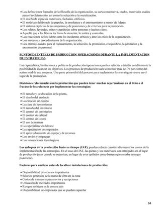 • Las definiciones formales de la filosofía de la organización, su carta constitutiva, credos, materiales usados
  para el reclutamiento, así como la selección y la socialización.
• El diseño de espacios materiales, fachadas, edificios.
• El modelaje deliberado de papeles, la enseñanza y el entrenamiento a manos de líderes.
• El sistema explícito de recompensas y de posiciones y de criterios para la promoción.
• Los relatos, leyendas, mitos y parábolas sobre personas y hechos clave.
• Aquello que a los líderes les llama la atención, lo miden y controlan.
• Las reacciones de los líderes ante los incidentes críticos y ante las crisis de la organización.
• Los sistemas y procedimientos de la organización.
• Los criterios usados para el reclutamiento, la selección, la promoción, el equilibrio, la jubilación y la
  excomunión de personal.

PUNTOS DE INTERES DE PRODUCCION/ OPERACIONES DURANTE LA IMPLEMENTACION
DE ESTRATEGIAS

Las capacidades, limitaciones y políticas de producción/operaciones pueden reforzar o inhibir notablemente la
posibilidad de alcanzar los objetivos. Los procesos de producción suele constituir más del 70 por ciento del
activo total de una empresa. Una parte primordial del proceso para implementar las estrategias ocurre en el
lugar de la producción.

Decisiones relacionadas con la producción que pueden tener muchas repercusiones en el éxito o el
fracaso de los esfuerzos por implementar las estrategias:

• El tamaño y la ubicación de la planta,
• El diseño del producto
• La elección de equipo
• La clase de herramientas
• El tamaño del inventario
• El control de inventarios
• El control de calidad
• El control de costos
• El uso de normas
• La especialización laboral
• La capacitación de empleados
• El aprovechamiento de equipo y de recursos
• Los envíos y empaques
• Las innovaciones tecnológicas

Los enfoques de la producción Justo−a−tiempo (JAT), pueden reducir considerablemente los costos de la
implementación de las estrategias. En el caso del JAT, las piezas y los materiales son entregados en el lugar
de producción justo cuando se necesitan, en lugar de estar apilados como barrera que estorba entregas
posteriores.

Factores para analizar antes de localizar instalaciones de producción:

• Disponibilidad de recursos importantes
• Salarios generales de la mano de obra en la zona
• Costos de transporte para envíos y recepciones
• Ubicación de mercados importantes
• Riesgos políticos en la zona o país
• Disponibilidad de empleados que se puedan capacitar



                                                                                                              64
 