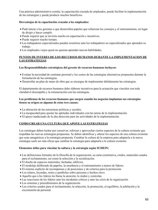 Una práctica administrativa común, la capacitación cruzada de empleados, puede facilitar la implementación
de las estrategias y puede producir muchos beneficios.

Desventajas de la capacitación cruzada a los empleados:

• Pude lanzar a los gerentes a que desarrollen papeles que refuerzan los consejos y el entrenamiento, en lugar
  de dirigir y hacer cumplir.
• Puede requerir que se invierta mucho en capacitación e incentivos.
• Puede requerir mucho tiempo.
• Los trabajadores especializados pueden resentirse ante los trabajadores no especializados que aprenden su
  trabajo.
• Los empleados viejos quizá no quieran aprender nuevas habilidades.

PUNTOS DE INTERES DE LOS RECURSOS HUMANOS DURANTE LA IMPLEMENTACION DE
LAS ESTRATEGIAS

Las Responsabilidades estratégicas del gerente de recursos humanos incluyen:

• Evaluar la necesidad de contratar personal y los costos de las estrategias alternativas propuestas durante la
  formulación de las estrategias.
• Desarrollar un plan de mano de obra que se encargue de implementar debidamente las estrategias.

El departamento de recursos humanos debe elaborar incentivos para la actuación que vinculen con toda
claridad el desempeño y la remuneración con las estrategias.

Los problemas de los recursos humanos que surgen cuando los negocios implantan sus estrategias
tienen su origen en algunas de estas tres causas:

• La alteración de las estructuras políticas y sociales.
• La incapacidad para ajustar las aptitudes individuales con las tareas de la implementación.
• El apoyo inadecuado de la alta dirección para las actividades de la implementación.

COMO CREAR UNA CULTURA QUE APOYE LAS ESTRATEGIAS

Los estrategas deben luchar por conservar, reforzar y aprovechar ciertos aspectos de la cultura existente que
respaldan las nuevas estrategias propuestas. Se deben identificar y alterar los aspectos de una cultura existente
que sean antagónicos a la estrategia propuesta. Cambiar la cultura de la empresa para adaptarla a la nueva
estrategia suele ser más eficaz que cambiar la estrategia para adaptarla a la cultura existente.

Elementos útiles para vincular la cultura y la estrategia según SCHEIN:

• Las definiciones formales de la filosofía de la organización, su carta constitutiva, credos, materiales usados
  para el reclutamiento, así como la selección y la socialización.
• El diseño de espacios materiales, fachadas, edificios.
• El modelaje deliberado de papeles, la enseñanza y el entrenamiento a manos de líderes.
• El sistema explícito de recompensas y de posiciones y de criterios para la promoción.
• Los relatos, leyendas, mitos y parábolas sobre personas y hechos clave.
• Aquello que a los líderes les llama la atención, lo miden y controlan.
• Las reacciones de los líderes ante los incidentes críticos y ante las crisis de la organización.
• Los sistemas y procedimientos de la organización.
• Los criterios usados para el reclutamiento, la selección, la promoción, el equilibrio, la jubilación y la
  excomunión de personal.


                                                                                                              65
 