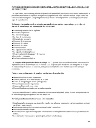 PUNTOS DE INTERES DE PRODUCCION/ OPERACIONES DURANTE LA IMPLEMENTACION
DE ESTRATEGIAS

Las capacidades, limitaciones y políticas de producción/operaciones pueden reforzar o inhibir notablemente la
posibilidad de alcanzar los objetivos. Los procesos de producción suele constituir más del 70 por ciento del
activo total de una empresa. Una parte primordial del proceso para implementar las estrategias ocurre en el
lugar de la producción.

Decisiones relacionadas con la producción que pueden tener muchas repercusiones en el éxito o el
fracaso de los esfuerzos por implementar las estrategias.:

• El tamaño y la ubicación de la planta,
• El diseño del producto
• La elección de equipo
• La clase de herramientas
• El tamaño del inventario
• El control de inventarios
• El control de calidad
• El control de costos
• El uso de normas
• La especialización laboral
• La capacitación de empleados
• El aprovechamiento de equipo y de recursos
• Los envíos y empaques
• Las innovaciones tecnológicas

Los enfoques de la producción Justo−a−tiempo (JAT), pueden reducir considerablemente los costos de la
implementación de las estrategias. En el caso del JAT, las piezas y los materiales son entregados en el lugar
de producción justo cuando se necesitan, en lugar de estar apilados como barrera que estorba entregas
posteriores.

Factores para analizar antes de localizar instalaciones de producción:

• Disponibilidad de recursos importantes
• Salarios generales de la mano de obra en la zona
• Costos de transporte para envíos y recepciones
• Ubicación de mercados importantes
• Riesgos políticos en la zona o país
• Disponibilidad de empleados que se puedan capacitar

Una práctica administrativa común, la capacitación cruzada de empleados, puede facilitar la implementación
de las estrategias y puede producir muchos beneficios.

Desventajas de la capacitación cruzada a los empleados:

• Pude lanzar a los gerentes a que desarrollen papeles que refuerzan los consejos y el entrenamiento, en lugar
  de dirigir y hacer cumplir.
• Puede requerir que se invierta mucho en capacitación e incentivos.
• Puede requerir mucho tiempo.
• Los trabajadores especializados pueden resentirse ante los trabajadores no especializados que aprenden su
  trabajo.
• Los empleados viejos quizá no quieran aprender nuevas habilidades.


                                                                                                            66
 