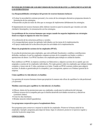 PUNTOS DE INTERES DE LOS RECURSOS HUMANOS DURANTE LA IMPLEMENTACION DE
LAS ESTRATEGIAS

Las Responsabilidades estratégicas del gerente de recursos humanos incluyen:

• Evaluar la necesidad de contratar personal y los costos de las estrategias alternativas propuestas durante la
  formulación de las estrategias.
• Desarrollar un plan de mano de obra que se encargue de implementar debidamente las estrategias.

El departamento de recursos humanos debe elaborar incentivos para la actuación que vinculen con toda
claridad el desempeño y la remuneración con las estrategias.

Los problemas de los recursos humanos que surgen cuando los negocios implantan sus estrategias
tienen su origen en algunas de estas tres causas:

• La alteración de las estructuras políticas y sociales.
• La incapacidad para ajustar las aptitudes individuales con las tareas de la implementación.
• El apoyo inadecuado de la alta dirección para las actividades de la implementación.

Planes de propiedad de acciones de los empleados (PPAE).

Es un plan de prestaciones para empleados, que está calificado fiscalmente y establece contribuciones
definidas, mediante el cual los empleados compran acciones de la compañía con fondos a crédito o
aportaciones de dinero. Los PPAE facultan a los empleados para trabajar en calidad de dueños.

Para establecer un PPAE, la empresa constituye un fideicomiso y adquiere acciones de su capital, que son
asignadas a cuentas de los empleados individuales. Por regla general, todos los empleados que trabajan tiempo
completo y tienen más de 21 años, participan en el plan. Cuando un PPAE contrata créditos para adquirir
acciones, la deuda es garantizada por la compañía y, por consiguiente, aparece en el balance general de la
empresa.

Cómo equilibrar la vida laboral y la familiar.

Los gerentes de recursos humanos tienen que propiciar la manera más eficaz de equilibrar la vida profesional
y la personal.

Medidas concretas para equilibrar la vida laboral y la familiar.

• Ofrecer, dentro de las prestaciones para sus empleados, ayuda para la reubicación del cónyuge.
• Ofrecer recursos de la compañía para que la familia desarrolle actividades recreativas y educativas
  (constituir clubes)
• Crear los días familiares.
• Brindar atención infantil (guarderías).

Los programas corporativos para el acoplamiento físico.

Son programas para conservar o mejorar la salud de los empleados. Promover la buena salud de los
empleados. Ejemplo: porgramas para dejar de fumar, bajar el colesterol, promover el ejercicio regular y
controlar la presión sangu{inea.

CONCLUSION.



                                                                                                              67
 