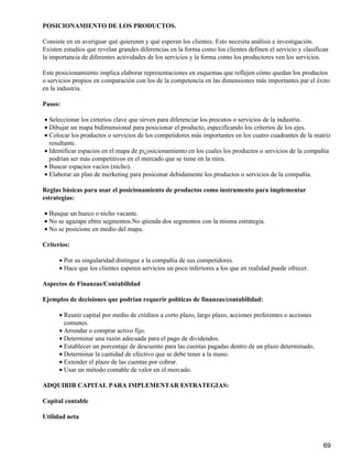 POSICIONAMIENTO DE LOS PRODUCTOS.

Consiste en en averiguar qué quierenm y qué esperan los clientes. Esto necesita análisis e investigación.
Existen estudios que revelan grandes diferencias en la forma como los clientes definen el servicio y clasifican
la importancia de diferentes actividades de los servicios y la forma como los productores ven los servicios.

Este posicionamiento implica elaborar representaciones en esquemas que reflejen cómo quedan los productos
o servicios propios en comparación con los de la competencia en las dimensiones más importantes par el éxito
en la industria.

Pasos:

• Seleccionar los cirterios clave que sirven para diferenciar los procutos o servicios de la industria.
• Dibujar un mapa bidimensional para posicionar el producto, especificando los criterios de los ejes.
• Colocar los productos o servicios de los competidores más importantes en los cuatro cuadrantes de la matriz
  resultante.
• Identificar espacios en el mapa de pi¿osicionamiento en los cuales los productos o servicios de la compañía
  podrían ser más competitivos en el mercado que se tiene en la mira.
• Buscar espacios vacíos (nicho).
• Elaborar un plan de merketing para posiconar debidamente los productos o servicios de la compañía.

Reglas básicas para usar el posicionamiento de productos como instrumento para implementar
estrategias:

• Busque un hueco o nicho vacante.
• No se agazape ebtre segmentos.No qtienda dos segmentos con la misma estrategia.
• No se posicione en medio del mapa.

Criterios:

      • Por su singularidad distingue a la compañía de sus competidores.
      • Hace que los clientes esperen servicios un poco inferiores a los que en realidad puede ofrecer.

Aspectos de Finanzas/Contabilidad

Ejemplos de decisiones que podrían requerir políticas de finanzas/contabilidad:

      • Reunir capital por medio de créditos a corto plazo, largo plazo, acciones preferentes o acciones
        comunes.
      • Arrendar o comprar activo fijo.
      • Determinar una razón adecuada para el pago de dividendos.
      • Establecer un porcentaje de descuento para las cuentas pagadas dentro de un plazo determinado.
      • Determinar la cantidad de efectivo que se debe tener a la mano.
      • Extender el plazo de las cuentas por cobrar.
      • Usar un método contable de valor en el mercado.

ADQUIRIR CAPITAL PARA IMPLEMENTAR ESTRATEGIAS:

Capital contable

Utilidad neta



                                                                                                             69
 