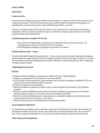 de las Créditos

operaciones

Venta de activos

El análisis de las utilidades por acción/utlidades antes de intereses e impuestos (UPA/UAII) es la técnica más
usada para determinar si la mejor alternativa para reunir capital a efectos de implementar estrategias es el
endeudamiento, la emisión de acciones o una combinación de créditos y acciones.

En teoría, una empresa debe incluir suficinetes pasivos en la estructura de su capital como para alentar su
rendimiento sobre la inversión, aplicando los pasivos a productos y priyectos que produzcan una cantidad
superior al consto del endeudamiento.

Consideraciones para el análisis UPA/UAII:

      • Los niveles de utilidad pueden ser mayores para la alternativa de la emisión de acciones o el
        endeudamiento cuando los niveles de la UPA son más bajos.
      • Flexibilidad para considerar el capital que se necesitará en el futuro.

Estados financieros pro − forma:

El análisis del estado financiero (proyectado) pro − forma, es una técnica básica para implementar estrategias
porque permite a la organización estudiar los resultados esperados de diversas acciones y enfoques. Casi todas
las instituciones financieras deberían proyectar estados financieros cuando menos para tres años, siempre que
el negocio requiera capital.

Análisis financiero normal

PASOS

• Prepare el estado de pérdidas y ganancias pro− forma, antes que el balance general.
• Empiece con un pronóstico de las ventas, lo más exacto posible.
• Use el método del porcentaje de las ventas para proyectar el costo de los productos vendidos (CPV) y los
  rubros de egresos del estado de pérdidas y ganacias.
• Calcule los ingresos netos proyectados.
• Reste los dividendos a pagar de los ingresos netos y sume los ingresos netos restantes a las utilidades
  retenidas.
• Refeleje el total de utilidades retenidas tanto en el estado de pérdidas y ganancias como en el balance
  general, porque este rubro es el nexo clave entre los dos estados poryectados.
• Calcule los rubros del balance general, empezando por las utilidades retenidas y de ahí pronostique las
  acciones de los accionistas, los pasivos y los activos.
• Anote las observaciones correspondientes de los estados proyectados.

Los presupuestos financieros

Es un documento que detalla cómo se obtendrán y gastarán los fondos dentro de un plazo determinado. Los
presupuestos anuales son los más comunes, pero el plazo de un presupuesto puede ir de 1 día a más de 10
años. Son la asignación planificada de los recursos de la empresa, basada en los pronósticos del futuro.

Tipos comunes de presupuestos:



                                                                                                              70
 
