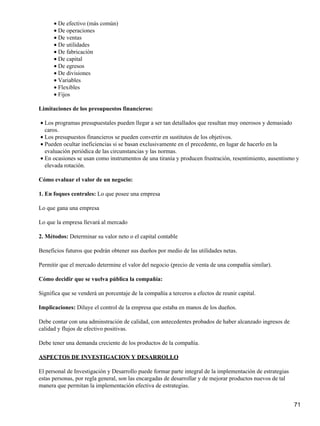 • De efectivo (más común)
      • De operaciones
      • De ventas
      • De utilidades
      • De fabricación
      • De capital
      • De egresos
      • De divisiones
      • Variables
      • Flexibles
      • Fijos

Limitaciones de los presupuestos financieros:

• Los programas presupuestales pueden llegar a ser tan detallados que resultan muy onerosos y demasiado
  caros.
• Los presupuestos financieros se pueden convertir en sustitutos de los objetivos.
• Pueden ocultar ineficiencias si se basan exclusivamente en el precedente, en lugar de hacerlo en la
  evaluación periódica de las circunstancias y las normas.
• En ocasiones se usan como instrumentos de una tiranía y producen frustración, resentimiento, ausentismo y
  elevada rotación.

Cómo evaluar el valor de un negocio:

1. En foques centrales: Lo que posee una empresa

Lo que gana una empresa

Lo que la empresa llevará al mercado

2. Métodos: Determinar su valor neto o el capital contable

Beneficios futuros que podrán obtener sus dueños por medio de las utilidades netas.

Permitir que el mercado determine el valor del negocio (precio de venta de una compañía similar).

Cómo decidir que se vuelva pública la compañía:

Significa que se venderá un porcentaje de la compañía a terceros a efectos de reunir capital.

Implicaciones: Diluye el control de la empresa que estaba en manos de los dueños.

Debe contar con una adminstración de calidad, con antecedentes probados de haber alcanzado ingresos de
calidad y flujos de efectivo positivas.

Debe tener una demanda creciente de los productos de la compañía.

ASPECTOS DE INVESTIGACION Y DESARROLLO

El personal de Investigación y Desarrollo puede formar parte integral de la implementación de estrategias
estas personas, por regla general, son las encargadas de desarrollar y de mejorar productos nuevos de tal
manera que permitan la implementación efectiva de estrategias.


                                                                                                            71
 