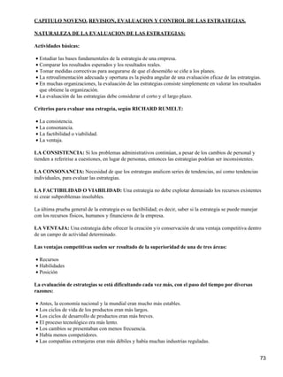 CAPITULO NOVENO. REVISION, EVALUACION Y CONTROL DE LAS ESTRATEGIAS.

NATURALEZA DE LA EVALUACION DE LAS ESTRATEGIAS:

Actividades básicas:

• Estudiar las bases fundamentales de la estrategia de una empresa.
• Comparar los resultados esperados y los resultados reales.
• Tomar medidas correctivas para asegurarse de que el deseméño se ciñe a los planes.
• La retroalimentación adecuada y oportuna es la piedra angular de una evaluación eficaz de las estrategias.
• En muchas organizaciones, la evaluación de las estrategias consiste simplemente en valorar los resultados
  que obtiene la organización.
• La evaluación de las estrategias debe considerar el corto y el largo plazo.

Criterios para evaluar una estrageia, según RICHARD RUMELT:

• La consistencia.
• La consonancia.
• La factibilidad o viabilidad.
• La ventaja.

LA CONSISTENCIA: Si los problemas administrativos continúan, a pesar de los cambios de personal y
tienden a referirise a cuestiones, en lugar de personas, entonces las estrategias podrían ser inconsistentes.

LA CONSONANCIA: Necesidad de que los estrategas analicen series de tendencias, así como tendencias
individuales, para evaluar las estrategias.

LA FACTIBILIDAD O VIABILIDAD: Una estrategia no debe explotar demasiado los recursos existentes
ni crear subproblemas insolubles.

La última prueba general de la estrategia es su factibilidad; es decir, saber si la estrategia se puede manejar
con los recursos físicos, humanos y financieros de la empresa.

LA VENTAJA: Una estrategia debe ofrecer la creación y/o conservación de una ventaja competitiva dentro
de un campo de actividad determinado.

Las ventajas competitivas suelen ser resultado de la superioridad de una de tres áreas:

• Recursos
• Habilidades
• Posición

La evaluación de estrategias se está dificultando cada vez más, con el paso del tiempo por diversas
razones:

• Antes, la economía nacional y la mundial eran mucho más estables.
• Los ciclos de vida de los productos eran más largos.
• Los ciclos de desarrollo de productos eran más breves.
• El proceso tecnológico era más lento.
• Los cambios se presentaban con menos frecuencia.
• Había menos competidores.
• Las compañías extranjeras eran más débiles y había muchas industrias reguladas.


                                                                                                                  73
 