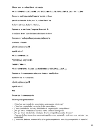 Marco para la evaluación de estrategias

ACTIVIDAD UNO: REVISAR LAS BASES FUNDAMENTALES DE LA ESTRATEGIAS

Preparar matriz revisada Preparar matriz revisada

para la evaluación de los para la evaluación de los

factores internos. factores externos.

Comparar la matriz de Comparar la matriz de

evaluación de los factores evaluación de los factores

Internos revisada con la externos revisada con la

existente. existente.

¿Existen diferencias SÏ

significativas?

ACTIVIDAD TRES:

NO TOMAR ACCIONES

CORRECTIVAS.

ACTIVIDAD DOS: MEDIR EL DESEMPEÑO ORGANIZACIONAL

Comparar el avance proyectado para alcanzar los objetivos

definidos con el avance real.

¿Existen diferencias SÏ

significativas?

NO

Seguir con el curso presente

Interrogantes para analizar:

• ¿Cómo han reaccionado los competidores ante nuestras estrategias?
• ¿Cómo han cambiado las estrategias de los competidores?
• ¿Cómo cambiado las fuerzas y debilidades de los principales competidores?
• ¿Por qué está la competencia haciendo ciertos cambios estratégicos?
• ¿Por qué tienen más éxito las estrategias de unos competidores que las de otros?
• ¿Cuán satisfechos se muestran nuestros competidores con sus actuales posiciones en el mercado y su
  rentabilidad?
• ¿Cuánto más podemos presionar a los principales competidores antes de que emprendan la revancha?


                                                                                                       75
 
