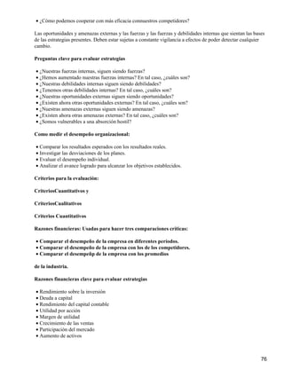 • ¿Cómo podemos cooperar con más eficacia connuestros competidores?

Las oportunidades y amenazas externas y las fuerzas y las fuerzas y debilidades internas que sientan las bases
de las estrategias presentes. Deben estar sujetas a constante vigilancia a efectos de poder detectar cualquier
cambio.

Preguntas clave para evaluar estrategias

• ¿Nuestras fuerzas internas, siguen siendo fuerzas?
• ¿Hemos aumentado nuestras fuerzas internas? En tal caso, ¿cuáles son?
• ¿Nuestras debilidades internas siguen siendo debilidades?
• ¿Tenemos otras debilidades internas? En tal caso, ¿cuáles son?
• ¿Nuestras oportunidades externas siguen siendo oportunidades?
• ¿Existen ahora otras oportunidades externas? En tal caso, ¿cuáles son?
• ¿Nuestras amenazas externas siguen siendo amenazas?
• ¿Existen ahora otras amenazas externas? En tal caso, ¿cuáles son?
• ¿Somos vulnerables a una absorción hostil?

Como medir el desempeño organizacional:

• Comparar los resultados esperados con los resultados reales.
• Investigar las desviaciones de los planes.
• Evaluar el desempeño individual.
• Analizar el avance logrado para alcanzar los objetivos establecidos.

Criterios para la evaluación:

CriteriosCuantitativos y

CriteriosCualitativos

Criterios Cuantitativos

Razones financieras: Usadas para hacer tres comparaciones críticas:

• Comparar el desempeño de la empresa en diferentes períodos.
• Comparar el desempeño de la empresa con los de los competidores.
• Comparar el desempeñp de la empresa con los promedios

de la industria.

Razones financieras clave para evaluar estrategias

• Rendimiento sobre la inversión
• Deuda a capital
• Rendimiento del capital contable
• Utilidad por acción
• Margen de utilidad
• Crecimiento de las ventas
• Participación del mercado
• Aumento de activos



                                                                                                            76
 