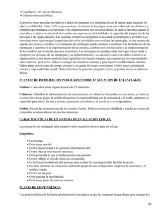 • Establecer o revisar los objetivos.
• Elaborar nuevas políticas.

Es preciso tomar medidas correctivas a efecto de mantener a la organización en el camino para alcanzar los
objetivos definidos. Alvin Tofler argumenta que el entorno de los negocios se está volviendo tan dinámico y
complejo que amenaza a las personas y las organizaciones con un shock futuro, el cual se presenta cuando la
naturaleza, el tipo y la velocidad del cambio son superiores a la habilidad y la capacidad de adaptación de las
personas a las organizaciones. Las medidas correctivas despiertan la ansiedad de empleados y gerentes. Las
investigaciones sugieren que la participación en las actividades para evaluar las estrategias, es una manera de
superar resistencia al cambio. La evaluación de estrategias puede conducir a cambios en la formulación de las
estrategias a cambios en la implementación de las mismas, cambios en la formulación y la impplementación
de los cambios en el caso de que sean necesarios. Las estrategias no pueden evitar tener que revisar tarde o
temprano los enfoques de las estrategias y su implementación. Las acciones correctivas deben colocar a la
organización en una mejor posición para capitalizar sus fuerzas internas, para aprovechar las oportunidades
clave externas, para evitar, reducir o mitigar las amenazas externas y para superar las debilidades internas.
Deben tener un horizonte de tiempo correcto y un grado de riesgo conveniente. Deben tener consistencia
interna y responsabilidad social. Deben fortalecer la posición competitiva de la organización en su industria
básica.

FUENTES DE INFORMACION PUBLICADAS SOBRE EVALUACION DE ESTRATEGIAS:

Fortune: Cada año evalúa organizaciones de 25 industrias.

Criterios: Calidad de la administración, las innovaciones, la calidad de los productos o servicios, el valor de
la inversión a largo plazo, la solidez financiera, la responsabilidad con la comunidad y el medio ambiente, la
capacidad para atraer, formar y retener a personas con talento y el uso de activos corporativos.

Forbes: Evalúa las corporaciones de los estados Unidos. Publica evaluación detallada y amplia de cientos de
compañías estadounidenses de muchas industrias.

CARACTERÍSTICAS DE UN SISTEMA DE EVALUACIÓN EFICAZ:

La evaluación de estrategias debe cumplir varios requisitos básicos para ser eficaz:

Requisitos:

      • Económica.
      • Debe tener sentido.
      • Deben proporcionar a los gerentes información útil.
      • Deben ofrecer información oportuna.
      • Debe presentar lo que verdaderamente está pasando.
      • Deben reflejar el tipo de situación conequidad.
      • La información derivada del proceso para evaluar las estrategias debe facilitar la acción.
      • No debe dominar las situaciones, debiendo propiciar una comprensión recíproca, la confianza y el
        sentido común.
      • Deben ser simples.
      • Debe generar la familiaridad.
      • Debe tener poder de convencimiento.

PLANES DE CONTINGENCIA

Una premisa básica de la buena administración estratégica es que las empresas hacen planes para manejar los


                                                                                                              78
 