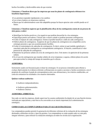 hechos favorables y desfavorables antes de que ocurran.

Linneman y Chandran dicen que las empresas que usan los planes de contingencia obtienen tres
beneficios importantes:

• Les permiten responder rápidamente a los cambios
• Les evitan el pánico en situaciones crpiticas
• Hacen que los administradores sean más adaptables porque les hacen apreciar cuán variable pueda ser el
  futuro.

Linneman y Chandran sugieren que la planificación eficaz de las contingencias consta de un proceso de
siete pasos, a saber:

• Identifique los hechos positivos y los negativos que podrían descarrilar la o las estrategias.
• Especifique puntos activadores. Calcule más o menos cuándo se podrían presentar contingencias.
• Evalúe el impacto de cada contingencia. Estime el posible beneficio o daño de cada contingencia.
• Elabore planes de contingencia. Asegúrese de que los planes de contingencia son compatibles con la
  estrategia presente y que son económicamente factibles.
• Evalúe el contraimpacto de cada plan de contingencia. Es decir, estime en qué medida capitalizará o
  cancelará cada plan de contingencia su correspondiente contingencia. Al hacerlo, cuantificará el valor
  potencial de cada plan de contingencia.
• Determine las primeras señales de aviso de contingencia clave. Esté atento a la aparición de las primeras
  señales.
• En el caso de contingencias que mandan señales de aviso tempranas y seguras, elabore planes de acción
  para aprovechar la ventaja del tiempo de maniobra que le ofrecen.

AUDITORIA:

Instrumento usado con frecuencia para evaluar las estrategias. Es un proceso sistemático para obtener y
evaluar objetivamente la evidencia referente a afirmaciones en cuanto a acciones y hechos económicos, con el
propósito de confirmar el grado de correspondencia entre esas afirmaciones y los criterios establecidos, así
como de comunicar los resultados a los usuarios interesados.

Quiénes realizan auditorías:

      • Auditores independendientes.

      • Auditores gubernamentales.
      • Auditores internos.

AUDITORIA AMBIENTAL:

Son cada vez más las empresas, donde supervisar los asuntos ambientales ha dejado de ser una función técnica
realizada por especialistas y más bien se ha convertido en un interés importante de la administración
estratégica.

COMO USAR LAS COMPUTADORAS PARA EVALUAR ESTRATEGIAS:

Las computadoras pueden permitir la generación de diferentes informes de la evaluación de las estrategias
destinados a diferentes niveles y tipos de gerentes. Las computadoras se están usando cada vez más para
integrar informes y para reforzar la evaluación estratégica en todos los niveles de la organización.



                                                                                                              79
 