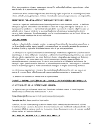Ahora las computadoras ofrecen a los estrategas integración, uniformidad, análisis y economía para evaluar
las actividades de la administración estratégica.

Una limitación de los sistemas computarizados para evaluar y vigilar la ejecución de las estrategias es que los
valores, actitudes, moral, preferencias, políticas, personalidades y emociones personales no son programables.

DIRECTRICES PARA UNA ADMINISTRACION ESTRATEGICA EFICAZ:

Una directriz importante para la administración estratégica eficaz es tener una mente abierta. Las decisiones
estratégicas requieren intercambios como decidir si se optará por el largo plazo o por el corto plazo, o si se
maximizarán las utilidades o se incrementará la riqueza de los accionistas. Los factores subjetivos como las
actitudes ante el riesgo, el interés por la responsabilidad social y la cultura de la organización, siempre
afectarán las decisiones para formular estrategias, pero las organizaciones tienen que ser lo más objtivas que
sea posible cuando consideran los factores cualitativos.

CONCLUSIONES:

La buena evaluación de las estrategias permite a la organización capitalizar las fuerzas internas conforme se
van desarrollando, explotar las oportunidades externas conforme van surgiendo, reconocer las amenazas y
defenderse de ellas, y superar las debilidades internas antes de que sean perjudiciales.

Los estrategas de las organizaciones exitosas se toman tiempo para formular, implementar y después evaluar
las estrategias, en forma deliberada y sistemática. La administración estratégica está permitiendo que cada vez
más sean más las organizaciones que toman decisiones eficaces a largo plazo, que ejecutan esas decisiones
con más eficiencia y que toman las acciones correctivas que se necesitan para asegurar el éxito. Las
computadoras se ussan cada vez con más frecuencia para coordinar las actividades de la administración
estratégica y para garantizar que las decisiones se basen en buena información. Una clave para la evaluación
eficaz de las estrategias y para la buena administración estratégica es integrar la intuición y el análisis.

Los estrategas de organizaciones exitosas se dan cuenta de que la administración, antes que nada, es un
proceso de personas. Es un vehículo estupendo para propiciar la comunicación en la organización.

Las personas son lo que hace la diferencia en las organizaciones.

CAPITULO DECIMO. ASPECTOS GLOBALES DE LA ADMINISTRACIÓN ESTRATÉGICA.

LA NATURALEZA DE LA COMPETENCIA GLOBAL.

Las organizaciones que realizan sus operaciones fuera de sus límites nacionales, se llaman empresas
internacionales o corporaciones multinacionales −CMN−

Compañía matriz: Empresa que invierte en operaciones internacionales.

País anfitrión: País donde se realizan los negocios.

Identificar y evaluar las tendencias y los hechos externos de las corporaciones multinacionales requiere
bastante más tiempo y esfuerzo. Los centros de comercio mundial están proliferando en Estados Unidos y en
el extranjero, debido al creciente interés por el comercio exterior. Estos nuevos centros de comercio mundial,
ofrecen muchos servicios especializados.

VENTAJAS DE LAS OPERACIONES INTERNACIONALES:



                                                                                                             80
 