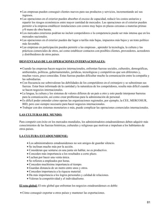 • Las empresas pueden conseguir clientes nuevos para sus productos y servicios, incrementando así sus
  ingresos.
• Las operaciones en el exterior pueden absorber el exceso de capacidad, reducir los costos unitarios y
  repartir los riesgos económicos entre mayor cantidad de mercados. Las operaciones en el exterior pueden
  permitir a la empresa establecer instalaciones con costos muy bajos en plazas cercanas a materias primas
  y/0 mano de obra barata.
• Los mercados exteriores podrían no incluir competidores o la competencia puede ser más intensa que en los
  mercados nacionales.
• Las operaciones en el exterior pueden dar lugar a tarifas más bajas, impuestos más bajos y un trato político
  más favorable.
• Las empresas en participación pueden permitir a las empresas , aprender la tecnología, la cultura y las
  prácticas comerciales de otros, así como establecer contactos con posibles clientes, proveedores, acreedores
  y distribuidores de otros países.

DESVENTAJAS DE LAS OPERACIONES INTERNACIONALES:

• Cuando las empresas hacen negocios internacionales, enfrentan fuerzas sociales, culturales, demográficas,
  ambientales, políticas, gubernamentales, jurídicas, tecnológicas y competitivas que son diferentes y,
  muchas veces, poco conocidas. Estas fuerzas pueden dificultar mucho la comunicación entre la compañía y
  las subsidiarias.
• Con frecuencia sse sobrevaloran las debilidades de los competidores en el extranjero y se subestiman sus
  fuerzas. Estar bien informado de la cantidad y la naturaleza de los competidores, resulta más difícil cuando
  se hacen negocios internacionales.
• La lengua, la cultura y los sistemas de valores difieren de un país a otro y esto puede interponer barreras
  para la comunicación, así como crear problemas para la administación de personal.
• Es difícil poder entender cómo operan las organizaciones regionales, por ejemplo, la CEE, MERCOSUR,
  BID, pero casi siempre necesario para hacer negocios internacionales.
• Trabajar con dos sistemas monetarios o más, puede complicar las operaciones comerciales internacionales.

LAS CULTURAS DEL MUNDO:

Para competir con éxito en los mercados mundiales, los administradores estadounidenses deben adquirir más
conocimientos de las fuerzas históricas, culturales y religiosas que motivan e impulsan a los habitantes de
otros países.

LA CULTURA ESTADOUNIDENSE:

      • Los administradores estadounidenses no son amigos de guardar silencio.
      • Se inclinan mucho más por la acción.
      • Consideran que sentarse en una junta sin hablar, no es productivo.
      • Conceden más importancia a los resultados a corto plazo.
      • Luchan por hacer una venta única.
      • Se refieren a empleados por horas.
      • Conceden muchísima importancia al tiempo.
      • Guardan distancia de un metro entre unos y otros.
      • Conceden importancia a la riqueza material.
      • Da más importancia a los logros personales y calidad de relaciones.
      • Valoran la competitividad y el individualismo.

El reto global: El reto global que enfrentan los negocios estadounidenses es doble:

• Cómo conseguir exportar a otros países y mantener las exportaciones.


                                                                                                            81
 
