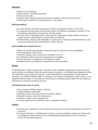 MEXICO:

      • Mano de obra más barata.
      • Salario mínimo: 100 dólares mensuales.
      • Clima más favorable.
      • Permiten captar una parte mayor del mercado de vegetales y frutos frescos de invierno.
      • Normas para el control de la contaminación no es tan estricto.

Reformas políticas:

      • La tarifa máxima sobre bienes importandos en México, ha bajado de 100% en 1982 a 20%.
      • La economía mexicana ahora está creciendo a mayor velocidad que su población y más del 75% de
        las industrias paraestatales mexicanas han sido privatizadas.
      • El acceso fácil a la abundante mano de obra mexicana, más barata y de gran calidad, ha llevado a
        muchas empresas estadounidenses a instalar fábricas en México.
      • Estados Unidos y México están trabajando en un plan para la cooperación ambiental fronteriza, pero
        los enromes problemas de la contaminación invaden a México.

Oportunidades para negocios nuevos:

      • México es un buen lugar para hacer negocios por que los mexicanos son muy trabajadores.
      • Su jornada laboral es de 12 horas.
      • Tarifa del impuesto sobre la renta de las sociedades es de 35%.
      • Los gobiernos locales no gravan los ingresos de las sociedades.
      • No hay límite para la repatriación de dividendos de capital.
      • Industrias de peces, petroquímica y transporte han sido desreguladas.

RUSIA:

La desintegración soviética significa caos a corto plazo. Si las compañías estadounidenses esperan a que se
resuelvan todos los problemas, habrá otros que los ganen los negocios. Las libertades recién ganadas en Rusia
han contribuido a que se disparen los precios y la inconformidad de los consumidores. Presenta desorden
económico, con el Rublo sobredevaluado. La estrategia de la empresa en participación o joint venture, es una
magnífica forma de entrar en el mercado ruso. Permite que los extranjeros posean hasta 99% de la empresa y
permite que un extranjero sea director ejecutivo.

Lineamientos para tener en cuenta:

      • Evite zonas de conflictos étnicos y violencia.
      • Aborde problemas ambientales.
      • Establezca medioa claros para convertir los rublos a dólares.
      • Recuerde la escacez crónica de materia prima.
      • Contrate un seguro contra expropiaciones.
      • Contacte organizaciones que prestan ayuda a compañías extranjeras.

JAPON:

      • Concede mayor importancia a las actividades de recreación y al consumo de productos y servicios de
        recreación.
      • El aumento del ingreso, la población que envejece y la mayor cantidad de mujeres que forman parte
        de la población económicamente activa, está aumentando la demanda de servicios en todos los
        sectores de la economía japonesa.


                                                                                                          83
 