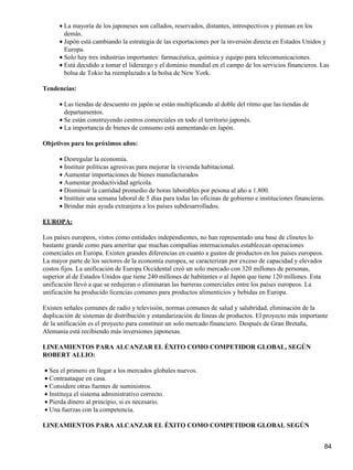 • La mayoría de los japoneses son callados, reservados, distantes, introspectivos y piensan en los
        demás.
      • Japón está cambiando la estrategia de las exportaciones por la inversión directa en Estados Unidos y
        Europa.
      • Solo hay tres industrias importantes: farmacéutica, química y equipo para telecomunicaciones.
      • Está decidido a tomar el liderazgo y el dominio mundial en el campo de los servicios financieros. Las
        bolsa de Tokio ha reemplazado a la bolsa de New York.

Tendencias:

      • Las tiendas de descuento en japón se están multiplicando al doble del ritmo que las tiendas de
        departamentos.
      • Se están construyendo centros comerciales en todo el territorio japonés.
      • La importancia de bienes de consumo está aumentando en Japón.

Objetivos para los próximos años:

      • Desregular la economía.
      • Instituir políticas agresivas para mejorar la vivienda habitacional.
      • Aumentar importaciones de bienes manufacturados
      • Aumentar productividad agrícola.
      • Disminuir la cantidad promedio de horas laborables por pesona al año a 1.800.
      • Instituir una semana laboral de 5 días para todas las oficinas de gobierno e instituciones financieras.
      • Brindar más ayuda extranjera a los países subdesarrollados.

EUROPA:

Los países europeos, vistos como entidades independientes, no han representado una base de clinetes lo
bastante grande como para ameritar que muchas compañías internacionales establezcan operaciones
comerciales en Europa. Existen grandes diferencias en cuanto a gustos de productos en los países europeos.
La mayor parte de los sectores de la economía europea, se caracterizan por exceso de capacidad y elevados
costos fijos. La unificación de Europa Occidental creó un solo mercado con 320 millones de personas,
superior al de Estados Unidos que tiene 240 millones de habitantes o al Japón que tiene 120 millones. Esta
unificación llevó a que se redujeran o eliminaran las barreras comerciales entre los países europeos. La
unificación ha producido licencias comunes para productos alimenticios y bebidas en Europa.

Existen señales comunes de radio y televisión, normas comunes de salud y salubridad, eliminación de la
duplicación de sistemas de distribución y estandarización de líneas de productos. El proyecto más importante
de la unificación es el proyecto para constituir un solo mercado financiero. Después de Gran Bretaña,
Alemania está recibiendo más inversiones japonesas.

LINEAMIENTOS PARA ALCANZAR EL ÉXITO COMO COMPETIDOR GLOBAL, SEGÚN
ROBERT ALLIO:

• Sea el primero en llegar a los mercados globales nuevos.
• Contraataque en casa.
• Considere otras fuentes de suministros.
• Instituya el sistema administrativo correcto.
• Pierda dinero al principio, si es necesario.
• Una fuerzas con la competencia.

LINEAMIENTOS PARA ALCANZAR EL ÉXITO COMO COMPETIDOR GLOBAL SEGÚN


                                                                                                              84
 