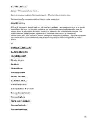 DAVID GARFIELD:

La mejor defensa es una buena ofensiva.

Las inversiones que mejorarán la ventaja competitiva deben recibir atención prioritaria.

Las industrias y las empresas domésticas se deben ayudar unas a otras.

CONCLUSIONES:

El éxito de los negocios depende, cada vez más, en ofrecer productos y servicios competitivos en un ámbito
mundial y no sólo local. Los mercados globales se han convertido en una realidad en todas las zonas del
mundo, menos las más remotas. La cultura, las políticas industriales, las empresas en participación y las
exportaciones son importantes para el proceso de la administración estratégica de las empresas
internacionales. Para tener éxito en los años 90, los negocios deben ofrecer productos y servicios que exhiban
una relación precio/calidad competitiva con la de productos y servicios similares disponibles en todo el
mundo.

57

HORIZONTE TIPICO DE

LA PLANIFICACION

ALTA DIRECCION

Director ejecutivo

Presidente

Vicepresidentes

Gerentes generales

De dos a cinco años.

GERENCIA MEDIA

Gerentes divisionales

Gerentes de líneas de productos

Gerentes de departamento

Gerentes de planta

MANDOS OPERATIVOS

Gerentes funcionales

Gerentes de unidades



                                                                                                            85
 