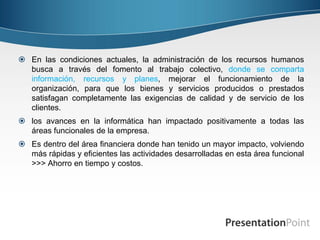  En las condiciones actuales, la administración de los recursos humanos
  busca a través del fomento al trabajo colectivo, donde se comparta
  información, recursos y planes, mejorar el funcionamiento de la
  organización, para que los bienes y servicios producidos o prestados
  satisfagan completamente las exigencias de calidad y de servicio de los
  clientes.
 los avances en la informática han impactado positivamente a todas las
  áreas funcionales de la empresa.
 Es dentro del área financiera donde han tenido un mayor impacto, volviendo
  más rápidas y eficientes las actividades desarrolladas en esta área funcional
  >>> Ahorro en tiempo y costos.
 