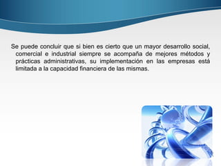 Se puede concluir que si bien es cierto que un mayor desarrollo social,
 comercial e industrial siempre se acompaña de mejores métodos y
 prácticas administrativas, su implementación en las empresas está
 limitada a la capacidad financiera de las mismas.
 