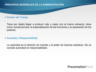 PRINCIPIOS GENERALES DE LA ADMINISTRACIÓN




 División del Trabajo:

 Tiene por objeto llegar a producir más y mejor con el mismo esfuerzo, tiene
 como consecuencias, la especialización de las funciones y la separación de los
 poderes.


 Autoridad y Responsabilidad:

 La autoridad es el derecho de mandar y el poder de hacerse obedecer. No se
 concibe autoridad sin responsabilidad.
 