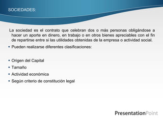 SOCIEDADES:




La sociedad es el contrato que celebran dos o más personas obligándose a
 hacer un aporte en dinero, en trabajo o en otros bienes apreciables con el fin
 de repartirse entre si las utilidades obtenidas de la empresa o actividad social.
 Pueden realizarse diferentes clasificaciones:


 Origen del Capital
 Tamaño
 Actividad económica
 Según criterio de constitución legal
 