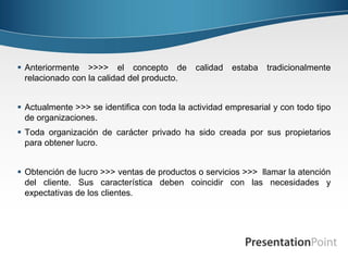  Anteriormente >>>> el concepto de           calidad   estaba   tradicionalmente
  relacionado con la calidad del producto.


 Actualmente >>> se identifica con toda la actividad empresarial y con todo tipo
  de organizaciones.
 Toda organización de carácter privado ha sido creada por sus propietarios
  para obtener lucro.


 Obtención de lucro >>> ventas de productos o servicios >>> llamar la atención
  del cliente. Sus característica deben coincidir con las necesidades y
  expectativas de los clientes.
 