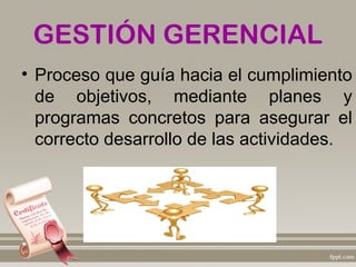 GESTIÓN GERENCIAL
• Proceso que guía hacia el cumplimiento
  de objetivos, mediante planes y
  programas concretos para asegurar el
  correcto desarrollo de las actividades.
 