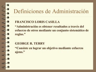 Definiciones de Administración
FRANCISCO LORIS CASILLA
“Administración es obtener resultados a través del
esfuerzo de otros mediante un conjunto sistemático de
reglas.”

GEORGE R. TERRY
“Consiste en lograr un objetivo mediante esfuerzo
ajeno.”
 