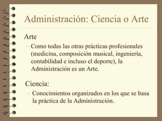 Administración: Ciencia o Arte
Arte
– Como todas las otras prácticas profesionales
  (medicina, composición musical, ingeniería,
  contabilidad e incluso el deporte), la
  Administración es un Arte.

Ciencia:
 – Conocimientos organizados en los que se basa
   la práctica de la Administración.
 