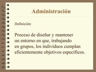Administración

Definición:


Proceso de diseñar y mantener
un entorno en que, trabajando
en grupos, los individuos cumplan
eficientemente objetivos específicos.
 
