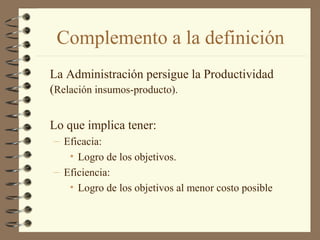 Complemento a la definición
La Administración persigue la Productividad
(Relación insumos-producto).

Lo que implica tener:
– Eficacia:
   • Logro de los objetivos.
– Eficiencia:
   • Logro de los objetivos al menor costo posible
 