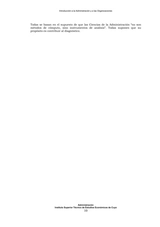 Introducción a la Administración y a las Organizaciones
Todas se basan en el supuesto de que las Ciencias de la Administración “no son
métodos de cómputo, sino instrumentos de análisis”. Todas suponen que su
propósito es contribuir al diagnóstico.
Administración
Instituto Superior Técnico de Estudios Económicos de Cuyo
10
 