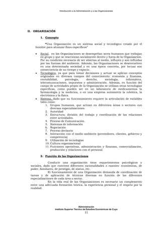 Introducción a la Administración y a las Organizaciones
II. ORGANIZACIÓN
1. Concepto
“Una Organización es un sistema social y tecnológico creado por el
hombre para alcanzar fines específicos”
• Social, en las Organizaciones se desempeñan seres humanos que trabajan
en grupo y que se reaccionan socialmente dentro y fuera de la Organización.
Por su condición necesaria de ser abiertas al medio, influyen y son influidas
por las fuerzas del ambiente. Además, las Organizaciones se desenvuelven
en una determinada sociedad y en una época concreta, por locuaz son
consecuencia de su tiempo y espacio.
• Tecnológico, ya que para tomar decisiones y actuar se aplican conceptos
originados en diversos campos del conocimiento: economía y finanzas,
contabilidad, psicología, derecho, sociología, informática,
telecomunicaciones, impuestos y administración. Además, en función del
campo de actividades propio de la Organización se utilizan otras tecnologías
específicas, como pueden ser en un laboratorio de medicamentos la
farmacología y la medicina, o en una empresa automotriz la robótica, la
electrónica y la física.
• Sistema, dado que su funcionamiento requiere la articulación de variables
tales como:
1. Grupos humanos, que actúan en diferentes áreas o sectores con
diversas especializaciones.
2. Autoridad
3. Estructura: división del trabajo y coordinación de las relaciones
entre actividades.
4. Proceso de Comunicación.
5. Sistemas de información
6. Negociación
7. Proceso decisorio
8. Interacción con el medio ambiente (proveedores, clientes, gobierno y
competencia)
9. Utilización de tecnologías
10. Cultura organizacional
11. Funciones operativas, administración y finanzas, comercialización,
producción y relaciones con el personal.
2. Función de las Organizaciones
Conducir una organización tiene requerimientos psicológicos y
sociales, dado que conviven diferentes racionalidades o razones: económicas, de
poder, familiares, de prestigio, de status, etc.
El funcionamiento de una Organización demanda de coordinación de
tareas y de aplicación de técnicas diversas en función de las diferentes
especializaciones de cada área o sector.
En la vida real de las Organizaciones es necesario un complemento
entre una adecuada formación teórica, la experiencia personal y el respeto por la
realidad.
Administración
Instituto Superior Técnico de Estudios Económicos de Cuyo
11
 