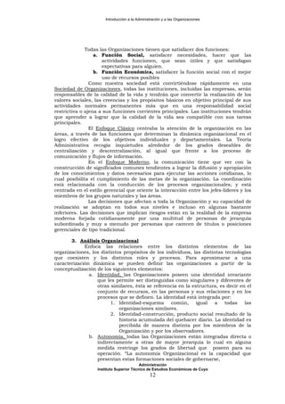 Introducción a la Administración y a las Organizaciones
Todas las Organizaciones tienen que satisfacer dos funciones:
a. Función Social, satisfacer necesidades, hacer que las
actividades funcionen, que sean útiles y que satisfagan
expectativas para alguien.
b. Función Económica, satisfacer la función social con el mejor
uso de recursos posibles
Como nuestra sociedad está convirtiéndose rápidamente en una
Sociedad de Organizaciones, todas las instituciones, incluidas las empresas, serán
responsables de la calidad de la vida y tendrán que convertir la realización de los
valores sociales, las creencias y los propósitos básicos en objetivo principal de sus
actividades normales permanentes más que en una responsabilidad social
restrictiva o ajena a sus funciones corrientes principales. Las instituciones tendrán
que aprender a lograr que la calidad de la vida sea compatible con sus tareas
principales.
El Enfoque Clásico centraba la atención de la organización en las
áreas, a través de las funciones que determinan la dinámica organizacional en el
logro efectivo de los objetivos individuales y departamentales. La Teoría
Administrativa recogía inquietudes alrededor de los grados deseables de
centralización y descentralización, al igual que frente a los proceso de
comunicación y flujos de información.
En el Enfoque Moderno, la comunicación tiene que ver con la
construcción de significados comunes tendientes a lograr la difusión y apropiación
de los conocimientos y datos necesarios para ejecutar las acciones cotidianas, lo
cual posibilita el cumplimiento de las metas de la organización. La coordinación
está relacionada con la conducción de los procesos organizacionales; y está
centrada en el estilo gerencial que oriente la interacción entre los jefes-líderes y los
miembros de los grupos naturales y las áreas.
Las decisiones que afectan a toda la Organización y su capacidad de
realización se adoptan en todos sus niveles e incluso en algunas bastante
inferiores. Las decisiones que implican riesgos están en la realidad de la empresa
moderna forjada cotidianamente por una multitud de personas de jerarquía
subordinada y muy a menudo por personas que carecen de títulos o posiciones
gerenciales de tipo tradicional.
3. Análisis Organizacional
Enfoca las relaciones entre los distintos elementos de las
organizaciones, los distintos propósitos de los individuos, las distintas tecnologías
que coexisten y los distintos roles y procesos. Para aproximarse a una
caracterización dinámica se pueden definir las organizaciones a partir de la
conceptualización de los siguientes elementos:
a. Identidad, las Organizaciones poseen una identidad invariante
que les permite ser distinguidas como singulares y diferentes de
otras similares, ésta se referencia en la estructura, es decir en el
conjunto de recursos, en las personas y sus relaciones y en los
procesos que se definen. La identidad está integrada por:
1. Identidad-esquema común, igual a todas las
organizaciones similares.
2. Identidad-construcción, producto social resultado de la
historia acumulada del quehacer diario. La identidad es
percibida de manera distinta por los miembros de la
Organización y por los observadores.
b. Autonomía, todas las Organizaciones están integradas directa o
indirectamente a otras de mayor jerarquía lo cual en alguna
medida restringe los grados de libertad que poseen para su
operación. “La autonomía Organizacional es la capacidad que
presentan estas formaciones sociales de gobernarse,
Administración
Instituto Superior Técnico de Estudios Económicos de Cuyo
12
 