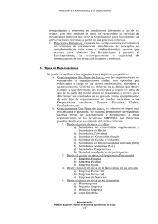 Introducción a la Administración y a las Organizaciones
reorganizarse y sobrevivir en condiciones diferentes a las de su
origen. Con este atributo se trata de caracterizar la variedad de
mecanismos internos que tiene la Organización para transformar las
perturbaciones extremas a partir de sus procesos internos.
c. Relaciones Dialógicas, explican las configuraciones estructurales
en términos de coexistencias simultáneas de conceptos no
complementarios tales como el orden-desorden; eventos que
ocurren para absorber las fluctuaciones y permitir el
funcionamiento, la autoorganización o capacidad de
neutralización de los estímulos internos o externos.
4. Tipos de Organizaciones
Se pueden clasificar a las organizaciones según su propósito en:
a. Organizaciones Sin Fines de Lucro, son las organizaciones no
comerciales u organizaciones civiles, son operadas por
voluntarios a cargo de las tareas profesionales, directivas y
administrativas. Centran su esfuerzo en la Misión que deben
cumplir y que determina las estrategias a seguir en vista de
que se es parte del medio donde se desarrollan y crecen, para
determinar los resultados de su gestión. Como ejemplificación
de este tipo de organizaciones se pueden mencionar a las
Cooperadoras escolares, Uniones Vecinales, Clubes,
Fundaciones, etc.
b. Organizaciones Con Fines de Lucro, su objetivo es lograr una
rentabilidad o ganancia, de manera permanente persiguiendo
además metas de supervivencia y crecimiento. A estas
organizaciones se les denomina EMPRESA. Las Empresas
pueden clasificarse asumiendo diferentes criterios:
1. Desde el punto de vista Jurídico
a) Sociedades no constituidas regularmente o
Sociedades de Hecho
b) Sociedades Colectivas
c) Sociedad en Comandita Simple
d) Sociedad de Capital e Industria
e) Sociedades de Responsabilidad Limitada (SRL)
f) Sociedades Anónimas (S.A.)
g) Sociedades Cooperativas
h) Sociedad accidental o en participación
2. Desde el punto de vista del Propietario (Patrimonio)
a) Empresa Privada
b) Empresa Pública
c) Empresa Mixta
3. Desde el punto de vista de la Naturaleza de su Gestión
a) Empresa Comercial
b) Empresa Industrial
c) Empresa de Servicios
4. Desde el punto de vista de su dimensión
a) Microempresa
b) Pequeña Empresa
c) Mediana Empresa
d) Gran Empresa
Administración
Instituto Superior Técnico de Estudios Económicos de Cuyo
13
 