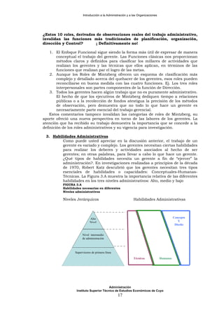 Introducción a la Administración y a las Organizaciones
¿Estos 10 roles, derivados de observaciones reales del trabajo administrativo,
invalidan las funciones más tradicionales de planificación, organización,
dirección y Control? ¡ Definitivamente no!
1. El Enfoque Funcional sigue siendo la forma más útil de expresar de manera
conceptual el trabajo del gerente. Las Funciones clásicas nos proporcionan
métodos claros y definidos para clasificar los millares de actividades que
realizan los gerentes y las técnicas que ellos aplican, en términos de las
funciones que realizan par el logro de las metas.
2. Aunque los Roles de Mintzberg ofrecen un esquema de clasificación más
complejo y detallado acerca del quehacer de los gerentes, esos roles pueden
reconciliarse en buena medida con las cuatro funciones. Ej. Los tres roles
interpersonales son partes componentes de la función de Dirección.
3. Todos los gerentes hacen algún trabajo que no es puramente administrativo.
El hecho de que los ejecutivos de Mintzberg dediquen tiempo a relaciones
públicas o a la recolección de fondos atestigua la precisión de los métodos
de observación, pero demuestra que no todo lo que hace un gerente es
necesariamente parte esencial del trabajo gerencial.
Estos comentarios tampoco invalidan las categorías de roles de Mintzberg, su
aporte ofreció una nueva perspectiva en torno de las labores de los gerentes. La
atención que ha recibido su trabajo demuestra la importancia que se concede a la
definición de los roles administrativos y su vigencia para investigación.
3. Habilidades Administrativas
Como puede usted apreciar en la discusión anterior, el trabajo de un
gerente es variado y complejo. Los gerentes necesitan ciertas habilidades
para realizar los deberes y actividades asociados al hecho de ser
gerentes; en otras palabras, para llevar a cabo lo que hace un gerente.
¿Qué tipos de habilidades necesita un gerente a fin de “ejercer” la
administración?. En investigaciones realizadas a principios de la década
de 1970, Robert Katz descubrió que los gerentes necesitan tres tipos
esenciales de habilidades o capacidades: Conceptuales-Humanas-
Técnicas. La Figura 3.A muestra la importancia relativa de las diferentes
habilidades en los tres niveles administrativos: Alto, medio y bajo
FIGURA 3.A
Habilidades necesarias en diferentes
Niveles administrativos
Niveles Jerárquicos Habilidades Administrativas
Alto
Nivel
Nivel intermedio
de administración
Supervisores de primera línea
Técnicas
Concepto
Y
Diseño
Humanas
Administración
Instituto Superior Técnico de Estudios Económicos de Cuyo
17
 