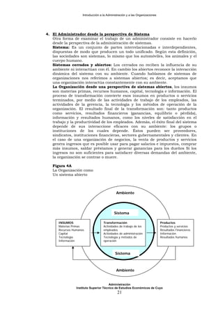 Introducción a la Administración y a las Organizaciones
4. El Administrador desde la perspectiva de Sistema
Otra forma de examinar el trabajo de un administrador consiste en hacerlo
desde la perspectiva de la administración de sistemas.
Sistema: Es un conjunto de partes interrelacionadas e interdependientes,
dispuestas de modo que producen un todo unificado. Según esta definición,
las sociedades son sistemas, lo mismo que los automóviles, los animales y el
cuerpo humano.
Sistemas cerrados y abiertos: Los cerrados no reciben la influencia de su
ambiente ni interactúan con él. En cambio los abiertos reconoce la interacción
dinámica del sistema con su ambiente. Cuando hablamos de sistemas de
organizaciones nos referimos a sistemas abiertos; es decir, aceptamos que
una organización interactúa constantemente con su ambiente.
La Organización desde una perspectiva de sistemas abiertos, los insumos
son materias primas, recursos humanos, capital, tecnología e información. El
proceso de transformación convierte esos insumos en productos o servicios
terminados, por medio de las actividades de trabajo de los empleados, las
actividades de la gerencia, la tecnología y los métodos de operación de la
organización. El resultado final de la transformación son: tanto productos
como servicios, resultados financieros (ganancias, equilibrio o pérdida),
información y resultados humanos, como los niveles de satisfacción en el
trabajo y la productividad de los empleados. Además, el éxito final del sistema
depende de sus interaccione eficaces con su ambiente: los grupos o
instituciones de los cuales depende. Éstos pueden ser proveedores,
sindicatos, instituciones financieras, sectores gubernamentales y clientes. En
el caso de una organización de negocios, la venta de productos y servicios
genera ingresos que es posible usar para pagar salarios e impuestos, comprar
más insumos, saldar préstamos y generar ganancias para los dueños Si los
ingresos no son suficientes para satisfacer diversas demandas del ambiente,
la organización se contrae o muere.
Figura 4A
La Organización como
Un sistema abierto
Ambiente
Sistema
INSUMOS Transformación Productos
Materias Primas Actividades de trabajo de los
empleados
Productos y servicios
Recursos Humanos Resultados Financieros
Capital Actividades de administración Información
Tecnología Tecnología y métodos de
operaciónInformación
Sistema
Resultados humanos
Ambiente
Administración
Instituto Superior Técnico de Estudios Económicos de Cuyo
21
 