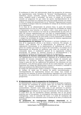 Introducción a la Administración y a las Organizaciones
Si analizamos la labor del administrador desde las perspectiva de sistemas,
las organizaciones están formadas de “factores” interdependientes, como
individuos, grupos, actitudes, motivos, estructura formal, interacciones,
metas, categoría social y autoridad”. Así pues, el trabajo de un gerente
consiste en asegurarse de que todas las partes interdependientes de la
organización funcionen en conjunto para que ésta pueda alcanzar sus metas;
es decir, el trabajo del administrador en un “Sistema” Organizacional consiste
en coordinar el integrar todas las actividades de trabajo de las distintas partes
de la organización.
Si se trata de un administrador de primera línea, la parte del sistema
organizacional en la que él o ella coordina e integra las actividades de trabajo
es típicamente muy estrecha y se limita a una o muy pocas áreas de la
organización. Por el contrario si se trata de un administrador de alto nivel, la
parte del sistema organizacional que está bajo su responsabilidad es más
amplia y completa, por lo cual abarca numerosas áreas de la organización. Si
se trata de un administrador de nivel medio, él sería responsable de coordinar
e integrar las actividades de trabajo en porciones del sistema organizacional
que fluctúan entre amplias y estrechas.
Interdependencia de sistemas: Las decisiones y acciones realizadas en un
área de la organización afectan a las demás y viceversa. Por ejemplo, no
importa cuán eficiente sea el departamento de producción de una
organización determinada; si su departamento de marketing no acierta a
prever los cambios que habrá en el gusto del consumidor y no trabaja con el
departamento de desarrollo de productos para crear los artículos que el
consumidor desea, el rendimiento general de la organización resultará
perjudicado. El enfoque de sistemas reconoce la interdependencia y la
necesidad de coordinar las diversas actividades de la organización.
Dependencia de factores ambientales externos de los sistemas abiertos:
Las organizaciones no son autosuficientes, dependen de su ambiente para la
provisión de insumos esenciales y para hallar fuentes de consumo que
absorban sus productos. Ninguna organización podrá sobrevivir mucho
tiempo si pasa por alto los reglamentos del gobierno, las relaciones con sus
proveedores, o los diversos grupos externos de los cuales depende. Una parte
importante del trabajo del administrador consiste en reconocer y entender el
efecto que producen los diferentes factores externos.
El trabajo del administrador implica coordinar e integrar diversas actividades
de trabajo, de modo que el sistema de partes interrelacionadas e
interdependientes (la organización) alcance sus metas. Aun cuando la
perspectiva de sistemas no provee descripciones específicas de lo que hacen
los gerentes, nos proporciona un panorama más general y amplio que otras
perspectivas.
5. El Administrador desde la perspectiva de Contingencia
La administración, como la vida misma, no se basa en principios simplistas.
Por ejemplo las compañías de seguros saben que no todos los individuos
tienen las mismas probabilidades de participar en un accidente
automovilístico. Factores como edad, sexo al que pertenece la persona,
historial como conductor, y el número de kilómetros que conduce al año, son
contingencias que influyen en las tasas de accidentes. En forma similar, no
se pude decir que los estudiantes siempre aprendan más en los grupos
pequeños que en los grandes. La investigación nos indica que los factores de
contingencias, como el contenido del curso y el estilo de enseñanza del
profesor, influyen en las relaciones entre el tamaño de la clase y la eficacia del
aprendizaje.
La perspectiva de contingencias (Enfoque situacional) de la
administración subraya y pone de relieve el hecho de que las organizaciones
Administración
Instituto Superior Técnico de Estudios Económicos de Cuyo
22
 