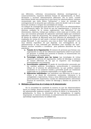 Introducción a la Administración y a las Organizaciones
son diferentes, enfrentan circunstancias distintas (contingencias) y,
consecuentemente, requieren distintas formas de administración, es decir,
decisiones y acciones administrativas diferentes. Por lo tanto, cuando
describimos desde esta perspectiva lo que hacen los administradores, estamos
reconociendo que éstos deben “interpretar” y tratar de entender las
contingencias de la situación que enfrentan, antes de decidir cuál es la mejor
forma de coordinar e integrar las actividades de trabajo.
Un enfoque de contingencias para describir lo que hacen los administradores
es intuitivamente lógico. En virtud de que las organizaciones, e incluso las
distintas unidades de la misma organización, son diferentes( en sus
dimensiones, objetivos, trabajo que realizan y otras cosas por el estilo), sería
muy raro encontrar principios de aplicación universal( reglas) que resultaran
aplicables en todas las situaciones. Por ejemplo administrar a los ingenieros
de diseño de sofware de Microsolf sería muy diferntes de administrar a los
empleados de ventas de wall mark e incluso al personal de marketing de la
propia Microsoft. Y, por supuesto, una cosa es decir “todo depende” y otro
muy distinta especificar de qué depende. Los investigadores de la
administración se han esforzado por identificar esas variables del “qué”.
Existen muchas variables a considerar pero podemos identificar las más
populares:
a. Tamaño de la Organización: El número de personas que forman una
organización es una de las influencias importantes sobre lo que hacen
los gerentes. A medida que aumenta el tamaño, lo mismosucede con
los problemas de coordinación.
b. Tecnología rutinaria para las tareas: Las tecnologías de rutina
requieren estructuras de organización, estilos de liderazgo y sistemas
de control diferentes de los que se requieren con tecnologías
personalizadas o no rutinarias.
c. Incertidumbre ambiental: El grado de incertidumbre provocado por
los cambios políticos, tecnológicos, socioculturales y económicos
influye en el proceso de administración. Lo que produce mejores
resultados en un ambiente estable y previsible puede ser totalmente
inadecuado en un ambiente imprevisible y en rápido cambio.
d. Diferencias individuales: Los individuos son diferentes en lo que se
refiere a su deseo de crecimiento, autonomía, tolerancia a la
ambigüedad y expectativas. Estas y otras diferencias individuales son
particularmente importantes cuando los administradores seleccionan
técnicas de motivación, estilos de liderazgo y diseños de puestos de
trabajo.
6. Múltiples perspectivas de el trabajo de El Administrador
En la actualidad ha cambiado la manera en que los Administradores
hacen su trabajo, dentro de los aspectos que hoy impactan sobre el trabajo
del administrador podemos señalar el servicio al cliente y la innovación, la
globalización, la ética, la diversidad de los trabajadores, el espíritu
empresarial, el comercio electrónico, la administración del conocimiento, el
aprendizaje organizacional y la calidad total.
Administración
Instituto Superior Técnico de Estudios Económicos de Cuyo
23
 